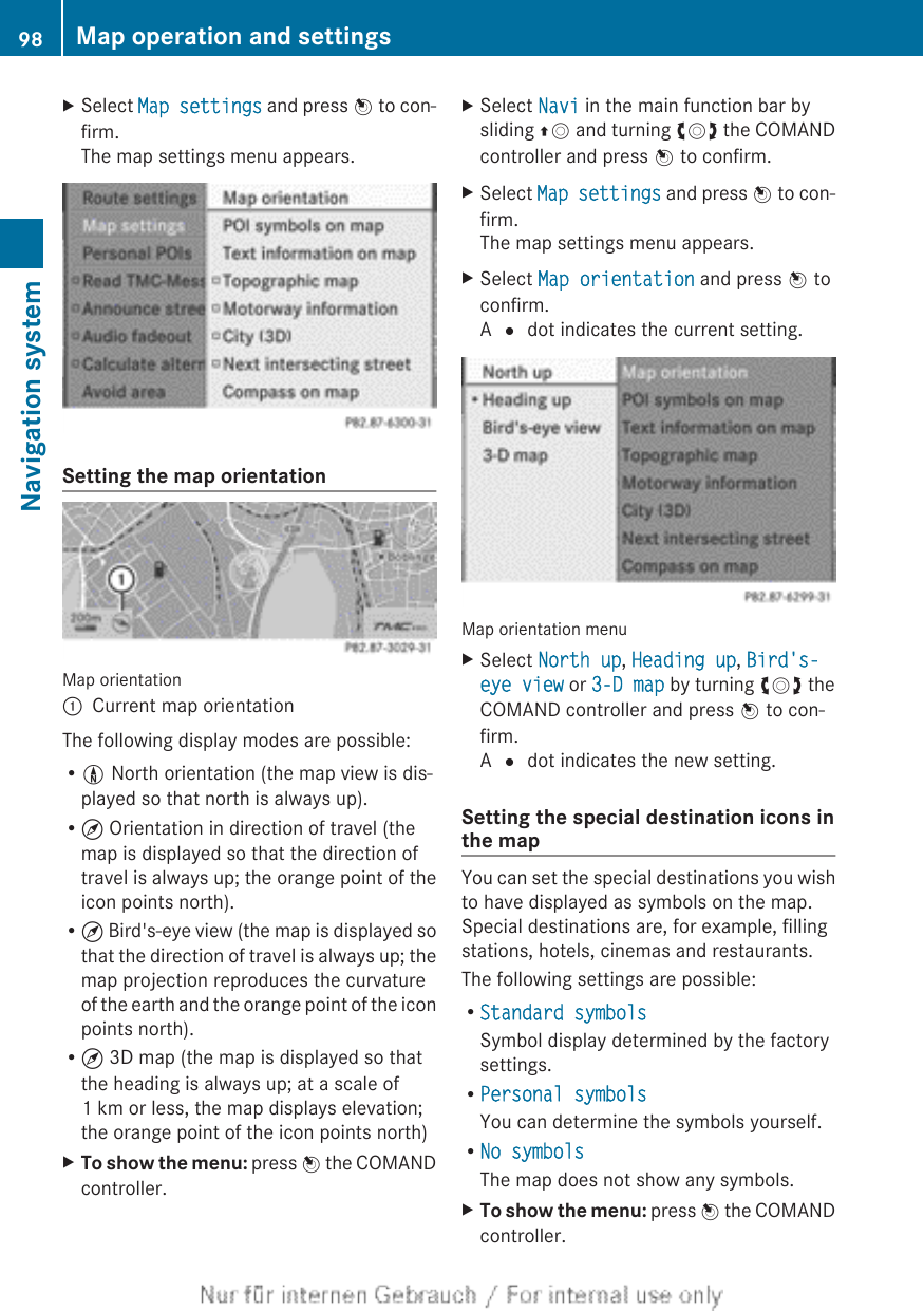 XSelect Map settings and press W to con-firm.The map settings menu appears.Setting the map orientationMap orientation:Current map orientationThe following display modes are possible:R0 North orientation (the map view is dis-played so that north is always up).R¤ Orientation in direction of travel (themap is displayed so that the direction oftravel is always up; the orange point of theicon points north).R¤ Bird&apos;s-eye view (the map is displayed sothat the direction of travel is always up; themap projection reproduces the curvatureof the earth and the orange point of the iconpoints north).R¤ 3D map (the map is displayed so thatthe heading is always up; at a scale of1 km or less, the map displays elevation;the orange point of the icon points north)XTo show the menu: press W the COMANDcontroller.XSelect Navi in the main function bar bysliding ZV and turning cVd the COMANDcontroller and press W to confirm.XSelect Map settings and press W to con-firm.The map settings menu appears.XSelect Map orientation and press W toconfirm.A # dot indicates the current setting.Map orientation menuXSelect North up, Heading up, Bird&apos;s-eye view or 3-D map by turning cVd theCOMAND controller and press W to con-firm.A # dot indicates the new setting.Setting the special destination icons inthe mapYou can set the special destinations you wishto have displayed as symbols on the map.Special destinations are, for example, fillingstations, hotels, cinemas and restaurants.The following settings are possible:RStandard symbolsSymbol display determined by the factorysettings.RPersonal symbolsYou can determine the symbols yourself.RNo symbolsThe map does not show any symbols.XTo show the menu: press W the COMANDcontroller.98 Map operation and settingsNavigation system