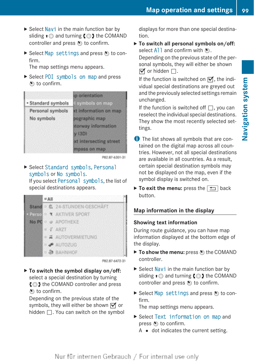 XSelect Navi in the main function bar bysliding ZV and turning cVd the COMANDcontroller and press W to confirm.XSelect Map settings and press W to con-firm.The map settings menu appears.XSelect POI symbols on map and pressW to confirm.XSelect Standard symbols, Personal symbols or No symbols.If you select Personal symbols, the list ofspecial destinations appears.XTo switch the symbol display on/off:select a special destination by turningcVd the COMAND controller and pressW to confirm.Depending on the previous state of thesymbols, they will either be shown O orhidden ª. You can switch on the symboldisplays for more than one special destina-tion.XTo switch all personal symbols on/off:select All and confirm with W.Depending on the previous state of the per-sonal symbols, they will either be shownO or hidden ª.If the function is switched on O, the indi-vidual special destinations are greyed outand the previously selected settings remainunchanged.If the function is switched off ª, you canreselect the individual special destinations.They show the most recently selected set-tings.iThe list shows all symbols that are con-tained on the digital map across all coun-tries. However, not all special destinationsare available in all countries. As a result,certain special destination symbols maynot be displayed on the map, even if thesymbol display is switched on.XTo exit the menu: press the % backbutton.Map information in the displayShowing text informationDuring route guidance, you can have mapinformation displayed at the bottom edge ofthe display.XTo show the menu: press W the COMANDcontroller.XSelect Navi in the main function bar bysliding ZV and turning cVd the COMANDcontroller and press W to confirm.XSelect Map settings and press W to con-firm.The map settings menu appears.XSelect Text information on map andpress W to confirm.A # dot indicates the current setting.Map operation and settings 99Navigation systemZ
