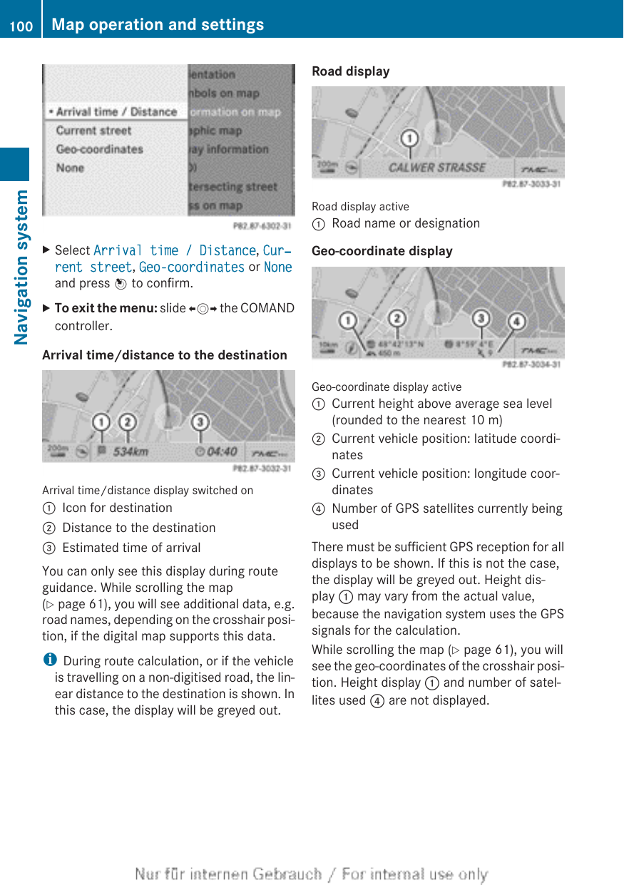 XSelect Arrival time / Distance, Cur‐rent street, Geo-coordinates or Noneand press W to confirm.XTo exit the menu: slide XVY the COMANDcontroller.Arrival time/distance to the destinationArrival time/distance display switched on:Icon for destination;Distance to the destination=Estimated time of arrivalYou can only see this display during routeguidance. While scrolling the map(Y page 61), you will see additional data, e.g.road names, depending on the crosshair posi-tion, if the digital map supports this data.iDuring route calculation, or if the vehicleis travelling on a non-digitised road, the lin-ear distance to the destination is shown. Inthis case, the display will be greyed out.Road displayRoad display active:Road name or designationGeo-coordinate displayGeo-coordinate display active:Current height above average sea level(rounded to the nearest 10 m);Current vehicle position: latitude coordi-nates=Current vehicle position: longitude coor-dinates?Number of GPS satellites currently beingusedThere must be sufficient GPS reception for alldisplays to be shown. If this is not the case,the display will be greyed out. Height dis-play : may vary from the actual value,because the navigation system uses the GPSsignals for the calculation.While scrolling the map (Y page 61), you willsee the geo-coordinates of the crosshair posi-tion. Height display : and number of satel-lites used ? are not displayed.100 Map operation and settingsNavigation system