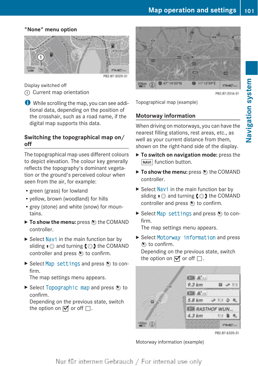 &quot;None&quot; menu optionDisplay switched off:Current map orientationiWhile scrolling the map, you can see addi-tional data, depending on the position ofthe crosshair, such as a road name, if thedigital map supports this data.Switching the topographical map on/offThe topographical map uses different coloursto depict elevation. The colour key generallyreflects the topography&apos;s dominant vegeta-tion or the ground&apos;s perceived colour whenseen from the air, for example:Rgreen (grass) for lowlandRyellow, brown (woodland) for hillsRgrey (stone) and white (snow) for moun-tains.XTo show the menu: press W the COMANDcontroller.XSelect Navi in the main function bar bysliding ZV and turning cVd the COMANDcontroller and press W to confirm.XSelect Map settings and press W to con-firm.The map settings menu appears.XSelect Topographic map and press W toconfirm.Depending on the previous state, switchthe option on O or off ª.Topographical map (example)Motorway informationWhen driving on motorways, you can have thenearest filling stations, rest areas, etc., aswell as your current distance from them,shown on the right-hand side of the display.XTo switch on navigation mode: press theØ function button.XTo show the menu: press W the COMANDcontroller.XSelect Navi in the main function bar bysliding ZV and turning cVd the COMANDcontroller and press W to confirm.XSelect Map settings and press W to con-firm.The map settings menu appears.XSelect Motorway information and pressW to confirm.Depending on the previous state, switchthe option on O or off ª.Motorway information (example)Map operation and settings 101Navigation systemZ
