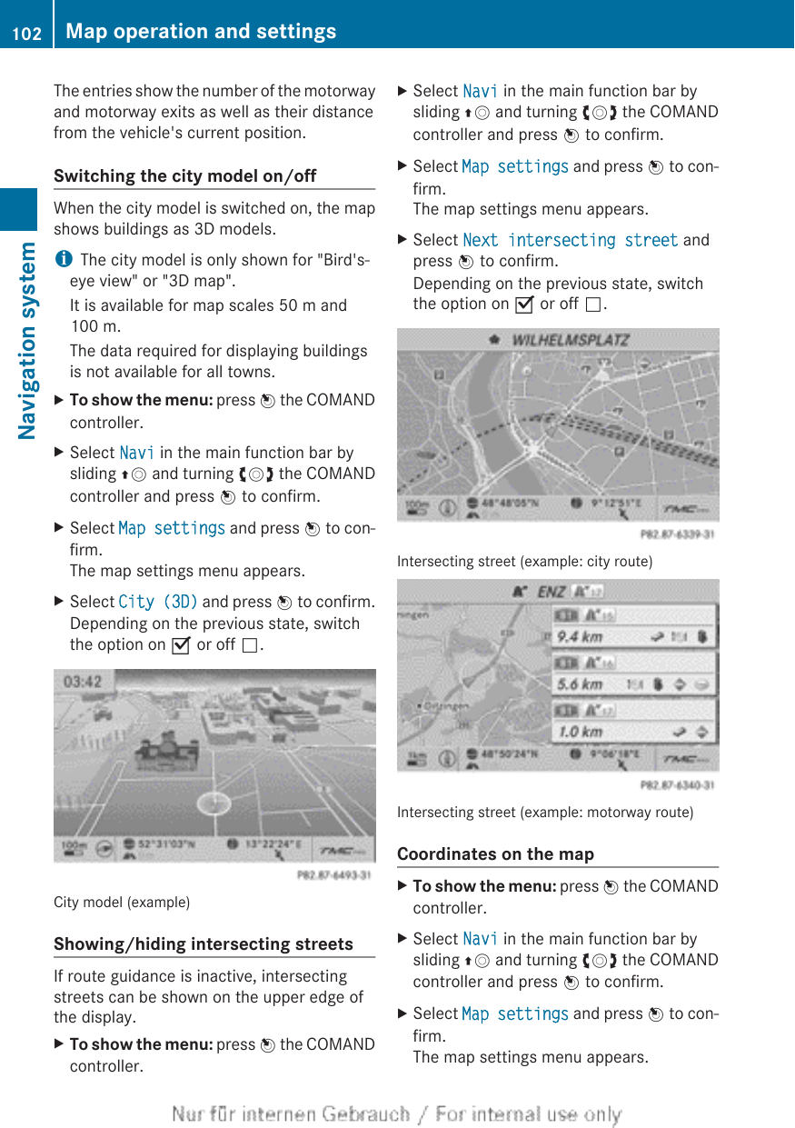 The entries show the number of the motorwayand motorway exits as well as their distancefrom the vehicle&apos;s current position.Switching the city model on/offWhen the city model is switched on, the mapshows buildings as 3D models.iThe city model is only shown for &quot;Bird&apos;s-eye view&quot; or &quot;3D map&quot;.It is available for map scales 50 m and100 m.The data required for displaying buildingsis not available for all towns.XTo show the menu: press W the COMANDcontroller.XSelect Navi in the main function bar bysliding ZV and turning cVd the COMANDcontroller and press W to confirm.XSelect Map settings and press W to con-firm.The map settings menu appears.XSelect City (3D) and press W to confirm.Depending on the previous state, switchthe option on O or off ª.City model (example)Showing/hiding intersecting streetsIf route guidance is inactive, intersectingstreets can be shown on the upper edge ofthe display.XTo show the menu: press W the COMANDcontroller.XSelect Navi in the main function bar bysliding ZV and turning cVd the COMANDcontroller and press W to confirm.XSelect Map settings and press W to con-firm.The map settings menu appears.XSelect Next intersecting street andpress W to confirm.Depending on the previous state, switchthe option on O or off ª.Intersecting street (example: city route)Intersecting street (example: motorway route)Coordinates on the mapXTo show the menu: press W the COMANDcontroller.XSelect Navi in the main function bar bysliding ZV and turning cVd the COMANDcontroller and press W to confirm.XSelect Map settings and press W to con-firm.The map settings menu appears.102 Map operation and settingsNavigation system