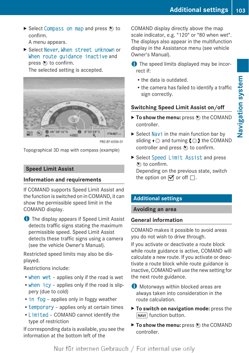 XSelect Compass on map and press W toconfirm.A menu appears.XSelect Never, When street unknown orWhen route guidance inactive andpress W to confirm.The selected setting is accepted.Topographical 3D map with compass (example)Speed Limit AssistInformation and requirementsIf COMAND supports Speed Limit Assist andthe function is switched on in COMAND, it canshow the permissible speed limit in theCOMAND display.iThe display appears if Speed Limit Assistdetects traffic signs stating the maximumpermissible speed. Speed Limit Assistdetects these traffic signs using a camera(see the vehicle Owner&apos;s Manual).Restricted speed limits may also be dis-played.Restrictions include:Rwhen wet – applies only if the road is wetRwhen icy – applies only if the road is slip-pery (due to cold)Rin fog – applies only in foggy weatherRtemporary – applies only at certain timesRLimited – COMAND cannot identify thetype of restrictionIf corresponding data is available, you see theinformation at the bottom left of theCOMAND display directly above the mapscale indicator, e.g. &quot;120&quot; or &quot;80 when wet&quot;.The displays also appear in the multifunctiondisplay in the Assistance menu (see vehicleOwner&apos;s Manual).iThe speed limits displayed may be incor-rect if:Rthe data is outdated.Rthe camera has failed to identify a trafficsign correctly.Switching Speed Limit Assist on/offXTo show the menu: press W the COMANDcontroller.XSelect Navi in the main function bar bysliding ZV and turning cVd the COMANDcontroller and press W to confirm.XSelect Speed Limit Assist and pressW to confirm.Depending on the previous state, switchthe option on O or off ª.Additional settingsAvoiding an areaGeneral informationCOMAND makes it possible to avoid areasyou do not wish to drive through.If you activate or deactivate a route blockwhile route guidance is active, COMAND willcalculate a new route. If you activate or deac-tivate a route block while route guidance isinactive, COMAND will use the new setting forthe next route guidance.iMotorways within blocked areas arealways taken into consideration in theroute calculation.XTo switch on navigation mode: press theØ function button.XTo show the menu: press W the COMANDcontroller.Additional settings 103Navigation systemZ