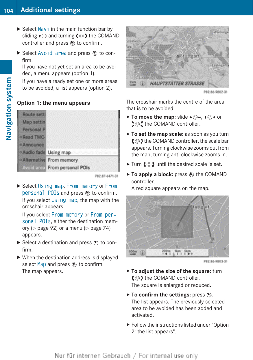 XSelect Navi in the main function bar bysliding ZV and turning cVd the COMANDcontroller and press W to confirm.XSelect Avoid area and press W to con-firm.If you have not yet set an area to be avoi-ded, a menu appears (option 1).If you have already set one or more areasto be avoided, a list appears (option 2).Option 1: the menu appearsXSelect Using map, From memory or From personal POIs and press W to confirm.If you select Using map, the map with thecrosshair appears.If you select From memory or From per‐sonal POIs, either the destination mem-ory (Y page 92) or a menu (Y page 74)appears.XSelect a destination and press W to con-firm.XWhen the destination address is displayed,select Map and press W to confirm.The map appears.The crosshair marks the centre of the areathat is to be avoided.XTo move the map: slide XVY, ZVÆ oraVb the COMAND controller.XTo set the map scale: as soon as you turncVd the COMAND controller, the scale barappears. Turning clockwise zooms out fromthe map; turning anti-clockwise zooms in.XTurn cVd until the desired scale is set.XTo apply a block: press W the COMANDcontroller.A red square appears on the map.XTo adjust the size of the square: turncVd the COMAND controller.The square is enlarged or reduced.XTo confirm the settings: press W.The list appears. The previously selectedarea to be avoided has been added andactivated.XFollow the instructions listed under &quot;Option2: the list appears&quot;.104 Additional settingsNavigation system