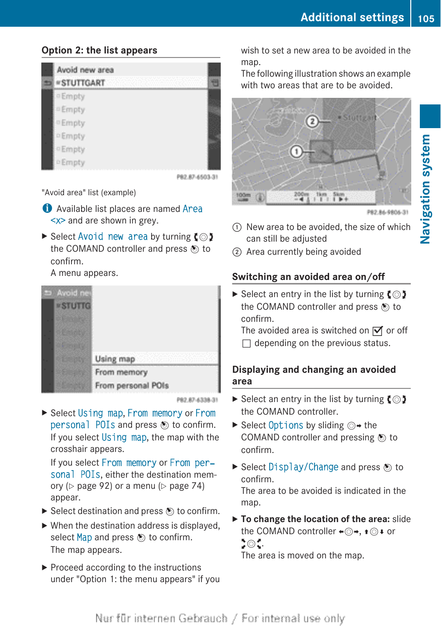 Option 2: the list appears&quot;Avoid area&quot; list (example)iAvailable list places are named Area &lt;x&gt; and are shown in grey.XSelect Avoid new area by turning cVdthe COMAND controller and press W toconfirm.A menu appears.XSelect Using map, From memory or From personal POIs and press W to confirm.If you select Using map, the map with thecrosshair appears.If you select From memory or From per‐sonal POIs, either the destination mem-ory (Y page 92) or a menu (Y page 74)appear.XSelect destination and press W to confirm.XWhen the destination address is displayed,select Map and press W to confirm.The map appears.XProceed according to the instructionsunder &quot;Option 1: the menu appears&quot; if youwish to set a new area to be avoided in themap.The following illustration shows an examplewith two areas that are to be avoided.:New area to be avoided, the size of whichcan still be adjusted;Area currently being avoidedSwitching an avoided area on/offXSelect an entry in the list by turning cVdthe COMAND controller and press W toconfirm.The avoided area is switched on O or offª depending on the previous status.Displaying and changing an avoidedareaXSelect an entry in the list by turning cVdthe COMAND controller.XSelect Options by sliding VY theCOMAND controller and pressing W toconfirm.XSelect Display/Change and press W toconfirm.The area to be avoided is indicated in themap.XTo change the location of the area: slidethe COMAND controller XVY, ZVÆ oraVb.The area is moved on the map.Additional settings 105Navigation systemZ