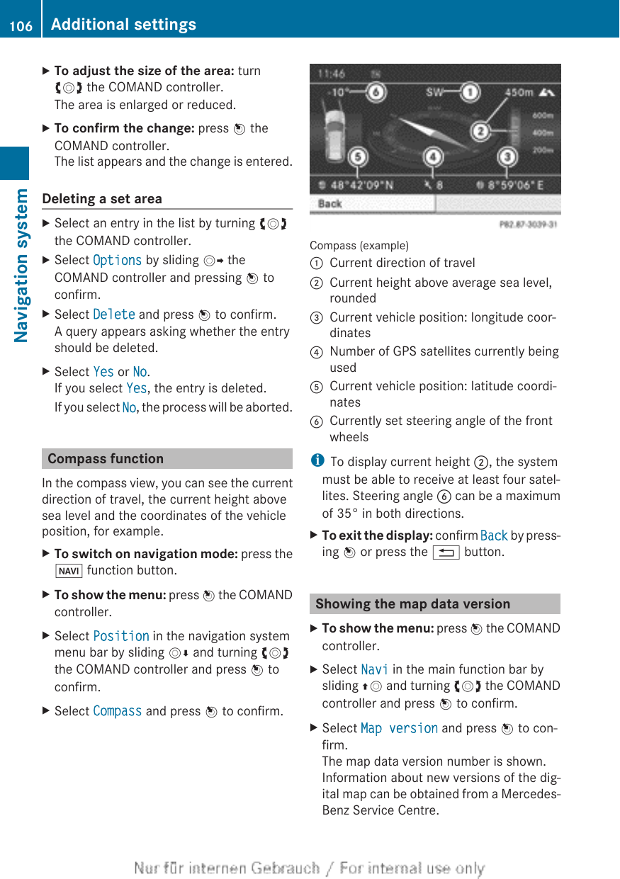 XTo adjust the size of the area: turncVd the COMAND controller.The area is enlarged or reduced.XTo confirm the change: press W theCOMAND controller.The list appears and the change is entered.Deleting a set areaXSelect an entry in the list by turning cVdthe COMAND controller.XSelect Options by sliding VY theCOMAND controller and pressing W toconfirm.XSelect Delete and press W to confirm.A query appears asking whether the entryshould be deleted.XSelect Yes or No.If you select Yes, the entry is deleted.If you select No, the process will be aborted.Compass functionIn the compass view, you can see the currentdirection of travel, the current height abovesea level and the coordinates of the vehicleposition, for example.XTo switch on navigation mode: press theØ function button.XTo show the menu: press W the COMANDcontroller.XSelect Position in the navigation systemmenu bar by sliding VÆ and turning cVdthe COMAND controller and press W toconfirm.XSelect Compass and press W to confirm.Compass (example):Current direction of travel;Current height above average sea level,rounded=Current vehicle position: longitude coor-dinates?Number of GPS satellites currently beingusedACurrent vehicle position: latitude coordi-natesBCurrently set steering angle of the frontwheelsiTo display current height ;, the systemmust be able to receive at least four satel-lites. Steering angle B can be a maximumof 35° in both directions.XTo exit the display: confirm Back by press-ing W or press the % button.Showing the map data versionXTo show the menu: press W the COMANDcontroller.XSelect Navi in the main function bar bysliding ZV and turning cVd the COMANDcontroller and press W to confirm.XSelect Map version and press W to con-firm.The map data version number is shown.Information about new versions of the dig-ital map can be obtained from a Mercedes-Benz Service Centre.106 Additional settingsNavigation system