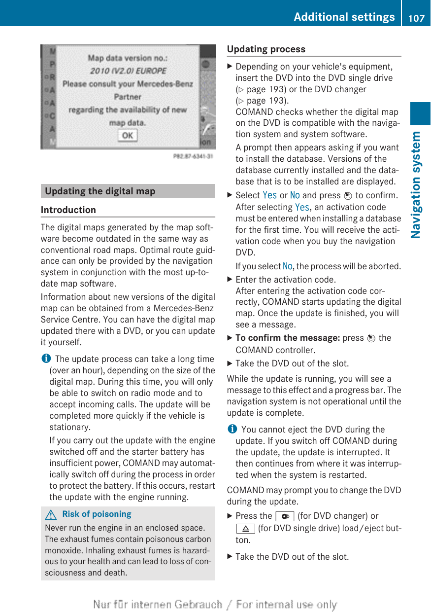 Updating the digital mapIntroductionThe digital maps generated by the map soft-ware become outdated in the same way asconventional road maps. Optimal route guid-ance can only be provided by the navigationsystem in conjunction with the most up-to-date map software.Information about new versions of the digitalmap can be obtained from a Mercedes-BenzService Centre. You can have the digital mapupdated there with a DVD, or you can updateit yourself.iThe update process can take a long time(over an hour), depending on the size of thedigital map. During this time, you will onlybe able to switch on radio mode and toaccept incoming calls. The update will becompleted more quickly if the vehicle isstationary.If you carry out the update with the engineswitched off and the starter battery hasinsufficient power, COMAND may automat-ically switch off during the process in orderto protect the battery. If this occurs, restartthe update with the engine running.GRisk of poisoningNever run the engine in an enclosed space.The exhaust fumes contain poisonous carbonmonoxide. Inhaling exhaust fumes is hazard-ous to your health and can lead to loss of con-sciousness and death.Updating processXDepending on your vehicle&apos;s equipment,insert the DVD into the DVD single drive(Y page 193) or the DVD changer(Y page 193).COMAND checks whether the digital mapon the DVD is compatible with the naviga-tion system and system software.A prompt then appears asking if you wantto install the database. Versions of thedatabase currently installed and the data-base that is to be installed are displayed.XSelect Yes or No and press W to confirm.After selecting Yes, an activation codemust be entered when installing a databasefor the first time. You will receive the acti-vation code when you buy the navigationDVD.If you select No, the process will be aborted.XEnter the activation code.After entering the activation code cor-rectly, COMAND starts updating the digitalmap. Once the update is finished, you willsee a message.XTo confirm the message: press W theCOMAND controller.XTake the DVD out of the slot.While the update is running, you will see amessage to this effect and a progress bar. Thenavigation system is not operational until theupdate is complete.iYou cannot eject the DVD during theupdate. If you switch off COMAND duringthe update, the update is interrupted. Itthen continues from where it was interrup-ted when the system is restarted.COMAND may prompt you to change the DVDduring the update.XPress the V (for DVD changer) or8 (for DVD single drive) load/eject but-ton.XTake the DVD out of the slot.Additional settings 107Navigation systemZ