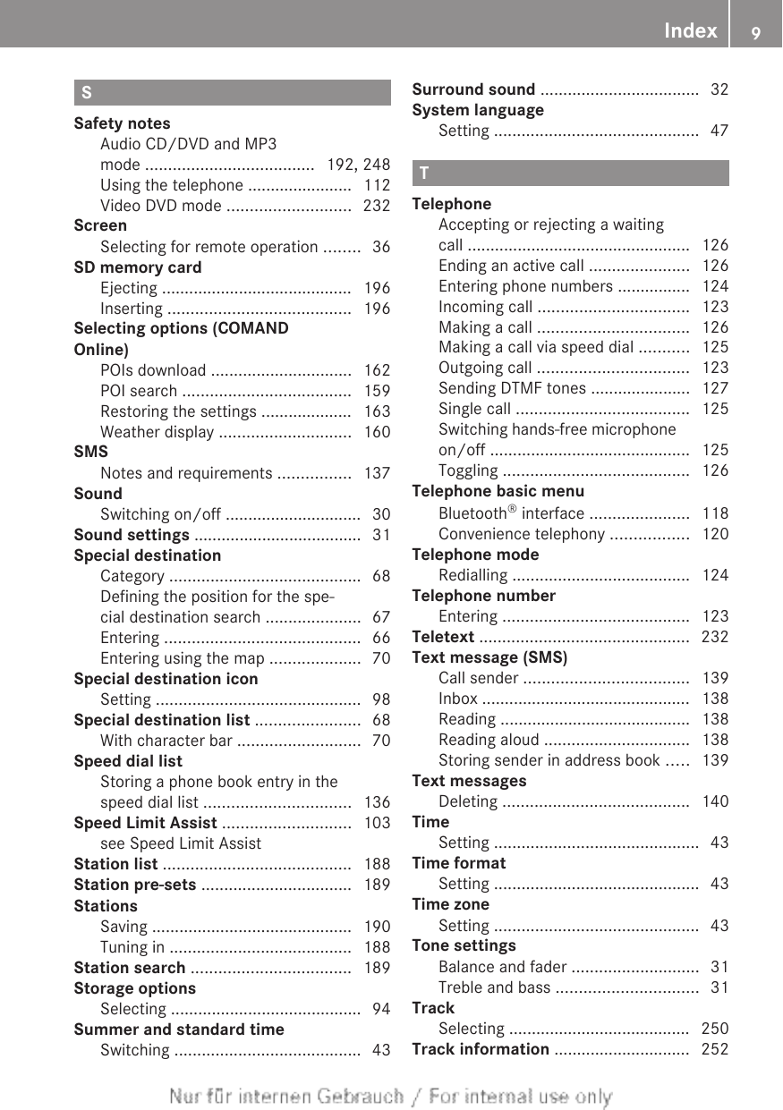 SSafety notesAudio CD/DVD and MP3mode ..................................... 192, 248Using the telephone ....................... 112Video DVD mode ........................... 232ScreenSelecting for remote operation ........ 36SD memory cardEjecting .......................................... 196Inserting ........................................ 196Selecting options (COMANDOnline)POIs download ............................... 162POI search ..................................... 159Restoring the settings .................... 163Weather display ............................. 160SMSNotes and requirements ................ 137SoundSwitching on/off .............................. 30Sound settings ..................................... 31Special destinationCategory .......................................... 68Defining the position for the spe-cial destination search ..................... 67Entering ........................................... 66Entering using the map .................... 70Special destination iconSetting ............................................. 98Special destination list ....................... 68With character bar ........................... 70Speed dial listStoring a phone book entry in thespeed dial list ................................ 136Speed Limit Assist ............................ 103see Speed Limit Assist                             Station list ......................................... 188Station pre-sets ................................. 189StationsSaving ............................................ 190Tuning in ........................................ 188Station search ................................... 189Storage optionsSelecting .......................................... 94Summer and standard timeSwitching ......................................... 43Surround sound ................................... 32System languageSetting ............................................. 47TTelephoneAccepting or rejecting a waitingcall ................................................. 126Ending an active call ...................... 126Entering phone numbers ................ 124Incoming call ................................. 123Making a call ................................. 126Making a call via speed dial ........... 125Outgoing call ................................. 123Sending DTMF tones ...................... 127Single call ...................................... 125Switching hands-free microphoneon/off ............................................ 125Toggling ......................................... 126Telephone basic menuBluetooth® interface ...................... 118Convenience telephony ................. 120Telephone modeRedialling ....................................... 124Telephone numberEntering ......................................... 123Teletext .............................................. 232Text message (SMS)Call sender .................................... 139Inbox .............................................. 138Reading .......................................... 138Reading aloud ................................ 138Storing sender in address book ..... 139Text messagesDeleting ......................................... 140TimeSetting ............................................. 43Time formatSetting ............................................. 43Time zoneSetting ............................................. 43Tone settingsBalance and fader ............................ 31Treble and bass ............................... 31TrackSelecting ........................................ 250Track information .............................. 252Index 9