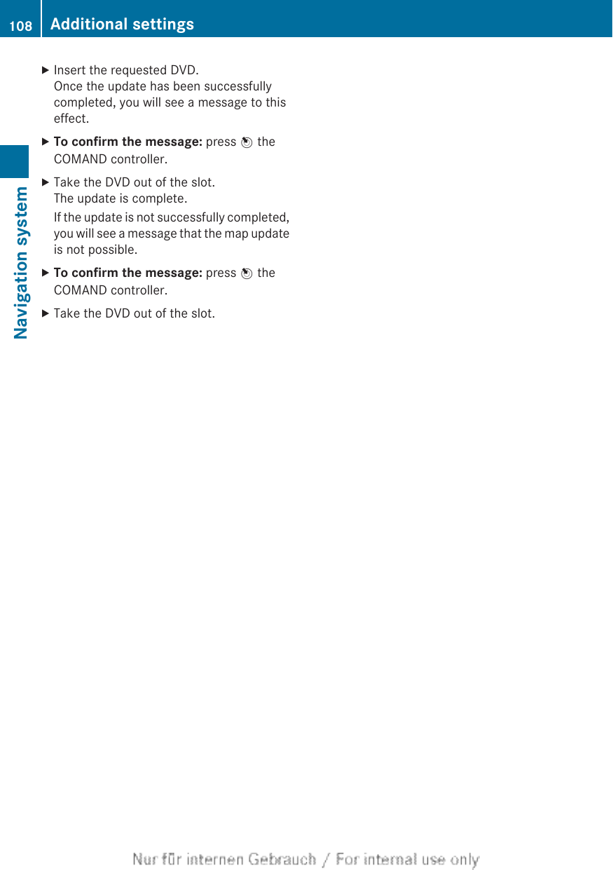 XInsert the requested DVD.Once the update has been successfullycompleted, you will see a message to thiseffect.XTo confirm the message: press W theCOMAND controller.XTake the DVD out of the slot.The update is complete.If the update is not successfully completed,you will see a message that the map updateis not possible.XTo confirm the message: press W theCOMAND controller.XTake the DVD out of the slot.108 Additional settingsNavigation system