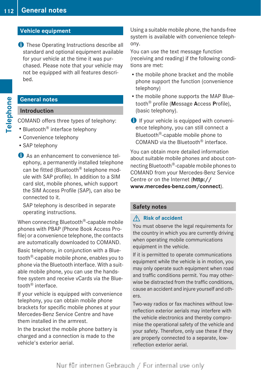 Vehicle equipmentiThese Operating Instructions describe allstandard and optional equipment availablefor your vehicle at the time it was pur-chased. Please note that your vehicle maynot be equipped with all features descri-bed.General notesIntroductionCOMAND offers three types of telephony:RBluetooth® interface telephonyRConvenience telephonyRSAP telephonyiAs an enhancement to convenience tel-ephony, a permanently installed telephonecan be fitted (Bluetooth® telephone mod-ule with SAP profile). In addition to a SIMcard slot, mobile phones, which supportthe SIM Access Profile (SAP), can also beconnected to it.SAP telephony is described in separateoperating instructions.When connecting Bluetooth®-capable mobilephones with PBAP (Phone Book Access Pro-file) or a convenience telephone, the contactsare automatically downloaded to COMAND.Basic telephony, in conjunction with a Blue-tooth®-capable mobile phone, enables you tophone via the Bluetooth interface. With a suit-able mobile phone, you can use the hands-free system and receive vCards via the Blue-tooth® interface.If your vehicle is equipped with conveniencetelephony, you can obtain mobile phonebrackets for specific mobile phones at yourMercedes-Benz Service Centre and havethem installed in the armrest.In the bracket the mobile phone battery ischarged and a connection is made to thevehicle&apos;s exterior aerial.Using a suitable mobile phone, the hands-freesystem is available with convenience teleph-ony.You can use the text message function(receiving and reading) if the following condi-tions are met:Rthe mobile phone bracket and the mobilephone support the function (conveniencetelephony)Rthe mobile phone supports the MAP Blue-tooth® profile (Message Access Profile),(basic telephony).iIf your vehicle is equipped with conveni-ence telephony, you can still connect aBluetooth®-capable mobile phone toCOMAND via the Bluetooth® interface.You can obtain more detailed informationabout suitable mobile phones and about con-necting Bluetooth®-capable mobile phones toCOMAND from your Mercedes-Benz ServiceCentre or on the Internet (http://www.mercedes-benz.com/connect).Safety notesGRisk of accidentYou must observe the legal requirements forthe country in which you are currently drivingwhen operating mobile communicationsequipment in the vehicle.If it is permitted to operate communicationsequipment while the vehicle is in motion, youmay only operate such equipment when roadand traffic conditions permit. You may other-wise be distracted from the traffic conditions,cause an accident and injure yourself and oth-ers.Two-way radios or fax machines without low-reflection exterior aerials may interfere withthe vehicle electronics and thereby compro-mise the operational safety of the vehicle andyour safety. Therefore, only use these if theyare properly connected to a separate, low-reflection exterior aerial.112 General notesTelephone