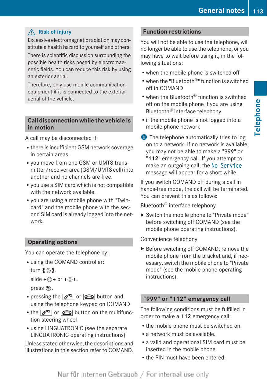GRisk of injuryExcessive electromagnetic radiation may con-stitute a health hazard to yourself and others.There is scientific discussion surrounding thepossible health risks posed by electromag-netic fields. You can reduce this risk by usingan exterior aerial.Therefore, only use mobile communicationequipment if it is connected to the exterioraerial of the vehicle.Call disconnection while the vehicle isin motionA call may be disconnected if:Rthere is insufficient GSM network coveragein certain areas.Ryou move from one GSM or UMTS trans-mitter/receiver area (GSM/UMTS cell) intoanother and no channels are free.Ryou use a SIM card which is not compatiblewith the network available.Ryou are using a mobile phone with &quot;Twin-card&quot; and the mobile phone with the sec-ond SIM card is already logged into the net-work.Operating optionsYou can operate the telephone by:Rusing the COMAND controller:turn cVd.slide XVY or ZVÆ.press W.Rpressing the 6 or ~ button andusing the telephone keypad on COMANDRthe 6 or ~ button on the multifunc-tion steering wheelRusing LINGUATRONIC (see the separateLINGUATRONIC operating instructions)Unless stated otherwise, the descriptions andillustrations in this section refer to COMAND.Function restrictionsYou will not be able to use the telephone, willno longer be able to use the telephone, or youmay have to wait before using it, in the fol-lowing situations:Rwhen the mobile phone is switched offRwhen the &quot;Bluetooth®&quot; function is switchedoff in COMANDRwhen the Bluetooth® function is switchedoff on the mobile phone if you are usingBluetooth® interface telephonyRif the mobile phone is not logged into amobile phone networkiThe telephone automatically tries to logon to a network. If no network is available,you may not be able to make a &quot;999&quot; or&quot;112&quot; emergency call. If you attempt tomake an outgoing call, the No Servicemessage will appear for a short while.If you switch COMAND off during a call inhands-free mode, the call will be terminated.You can prevent this as follows:Bluetooth® interface telephonyXSwitch the mobile phone to &quot;Private mode&quot;before switching off COMAND (see themobile phone operating instructions).Convenience telephonyXBefore switching off COMAND, remove themobile phone from the bracket and, if nec-essary, switch the mobile phone to &quot;Privatemode&quot; (see the mobile phone operatinginstructions).&quot;999&quot; or &quot;112&quot; emergency callThe following conditions must be fulfilled inorder to make a 112 emergency call:Rthe mobile phone must be switched on.Ra network must be available.Ra valid and operational SIM card must beinserted in the mobile phone.Rthe PIN must have been entered.General notes 113TelephoneZ
