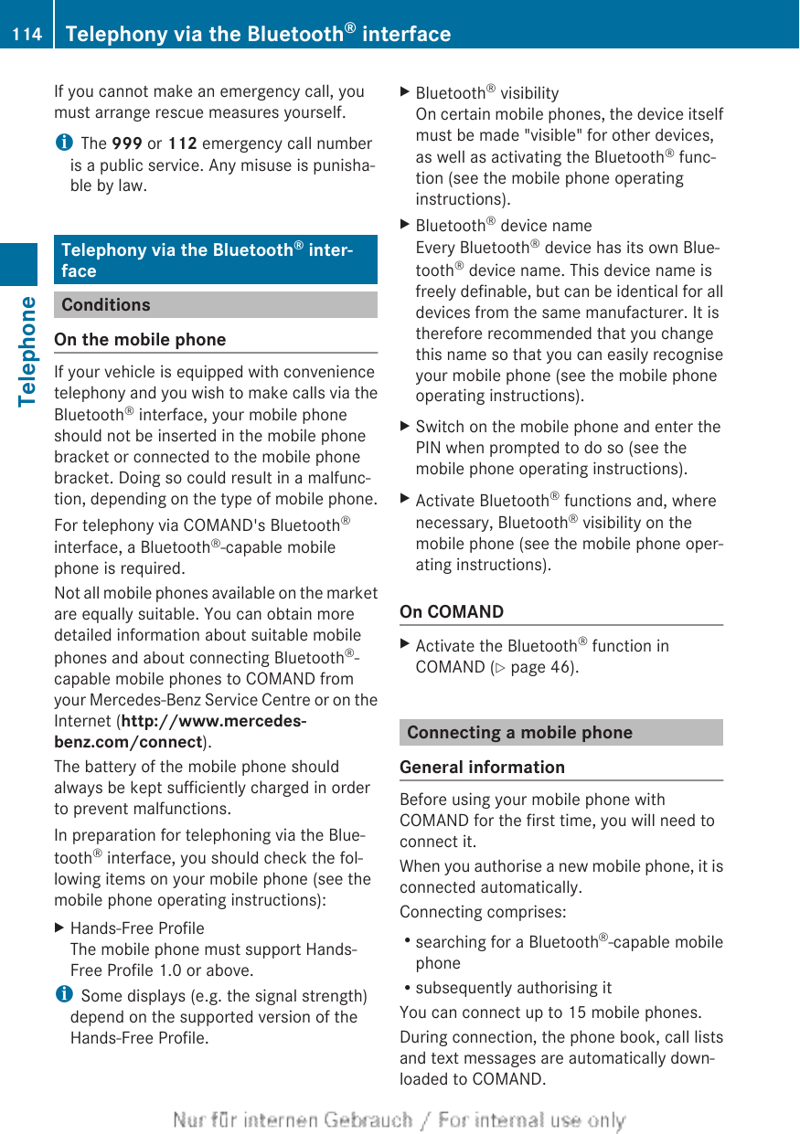 If you cannot make an emergency call, youmust arrange rescue measures yourself.iThe 999 or 112 emergency call numberis a public service. Any misuse is punisha-ble by law.Telephony via the Bluetooth® inter-faceConditionsOn the mobile phoneIf your vehicle is equipped with conveniencetelephony and you wish to make calls via theBluetooth® interface, your mobile phoneshould not be inserted in the mobile phonebracket or connected to the mobile phonebracket. Doing so could result in a malfunc-tion, depending on the type of mobile phone.For telephony via COMAND&apos;s Bluetooth®interface, a Bluetooth®-capable mobilephone is required.Not all mobile phones available on the marketare equally suitable. You can obtain moredetailed information about suitable mobilephones and about connecting Bluetooth®-capable mobile phones to COMAND fromyour Mercedes-Benz Service Centre or on theInternet (http://www.mercedes-benz.com/connect).The battery of the mobile phone shouldalways be kept sufficiently charged in orderto prevent malfunctions.In preparation for telephoning via the Blue-tooth® interface, you should check the fol-lowing items on your mobile phone (see themobile phone operating instructions):XHands-Free ProfileThe mobile phone must support Hands-Free Profile 1.0 or above.iSome displays (e.g. the signal strength)depend on the supported version of theHands-Free Profile.XBluetooth® visibilityOn certain mobile phones, the device itselfmust be made &quot;visible&quot; for other devices,as well as activating the Bluetooth® func-tion (see the mobile phone operatinginstructions).XBluetooth® device nameEvery Bluetooth® device has its own Blue-tooth® device name. This device name isfreely definable, but can be identical for alldevices from the same manufacturer. It istherefore recommended that you changethis name so that you can easily recogniseyour mobile phone (see the mobile phoneoperating instructions).XSwitch on the mobile phone and enter thePIN when prompted to do so (see themobile phone operating instructions).XActivate Bluetooth® functions and, wherenecessary, Bluetooth® visibility on themobile phone (see the mobile phone oper-ating instructions).On COMANDXActivate the Bluetooth® function inCOMAND (Y page 46).Connecting a mobile phoneGeneral informationBefore using your mobile phone withCOMAND for the first time, you will need toconnect it.When you authorise a new mobile phone, it isconnected automatically.Connecting comprises:Rsearching for a Bluetooth®-capable mobilephoneRsubsequently authorising itYou can connect up to 15 mobile phones.During connection, the phone book, call listsand text messages are automatically down-loaded to COMAND.114 Telephony via the Bluetooth® interfaceTelephone