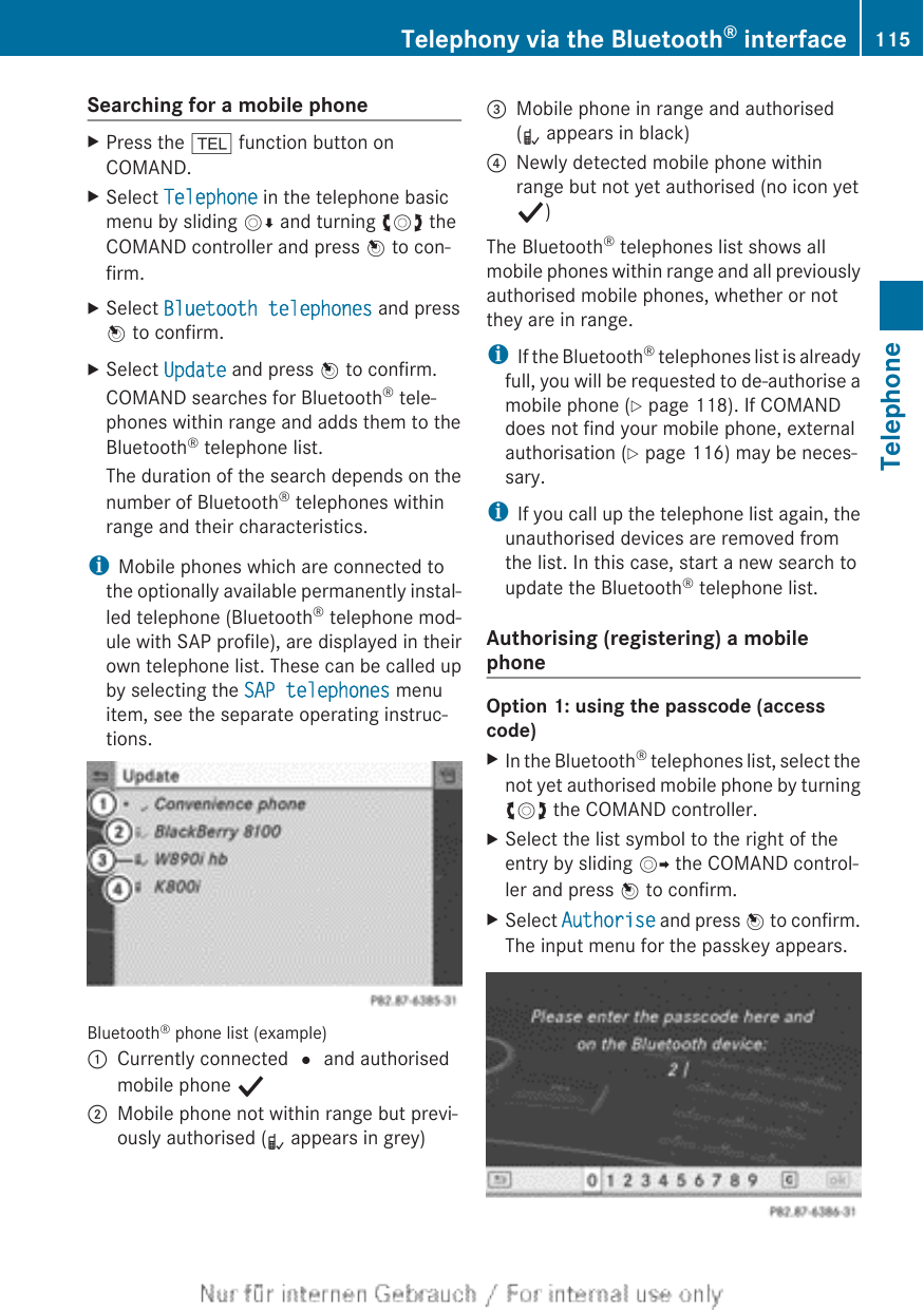Searching for a mobile phoneXPress the % function button onCOMAND.XSelect Telephone in the telephone basicmenu by sliding VÆ and turning cVd theCOMAND controller and press W to con-firm.XSelect Bluetooth telephones and pressW to confirm.XSelect Update and press W to confirm.COMAND searches for Bluetooth® tele-phones within range and adds them to theBluetooth® telephone list.The duration of the search depends on thenumber of Bluetooth® telephones withinrange and their characteristics.iMobile phones which are connected tothe optionally available permanently instal-led telephone (Bluetooth® telephone mod-ule with SAP profile), are displayed in theirown telephone list. These can be called upby selecting the SAP telephones menuitem, see the separate operating instruc-tions.Bluetooth® phone list (example):Currently connected # and authorisedmobile phone Y;Mobile phone not within range but previ-ously authorised (L appears in grey)=Mobile phone in range and authorised(L appears in black)?Newly detected mobile phone withinrange but not yet authorised (no icon yetY)The Bluetooth® telephones list shows allmobile phones within range and all previouslyauthorised mobile phones, whether or notthey are in range.iIf the Bluetooth® telephones list is alreadyfull, you will be requested to de-authorise amobile phone (Y page 118). If COMANDdoes not find your mobile phone, externalauthorisation (Y page 116) may be neces-sary.iIf you call up the telephone list again, theunauthorised devices are removed fromthe list. In this case, start a new search toupdate the Bluetooth® telephone list.Authorising (registering) a mobilephoneOption 1: using the passcode (accesscode)XIn the Bluetooth® telephones list, select thenot yet authorised mobile phone by turningcVd the COMAND controller.XSelect the list symbol to the right of theentry by sliding VY the COMAND control-ler and press W to confirm.XSelect Authorise and press W to confirm.The input menu for the passkey appears.Telephony via the Bluetooth® interface 115TelephoneZ