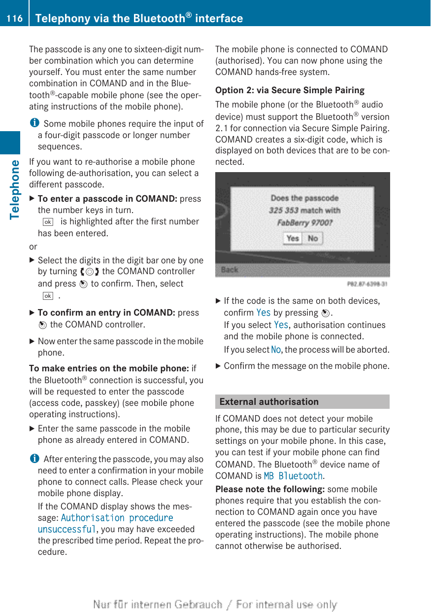 The passcode is any one to sixteen-digit num-ber combination which you can determineyourself. You must enter the same numbercombination in COMAND and in the Blue-tooth®-capable mobile phone (see the oper-ating instructions of the mobile phone).iSome mobile phones require the input ofa four-digit passcode or longer numbersequences.If you want to re-authorise a mobile phonefollowing de-authorisation, you can select adifferent passcode.XTo enter a passcode in COMAND: pressthe number keys in turn.¬ is highlighted after the first numberhas been entered.orXSelect the digits in the digit bar one by oneby turning cVd the COMAND controllerand press W to confirm. Then, select¬.XTo confirm an entry in COMAND: pressW the COMAND controller.XNow enter the same passcode in the mobilephone.To make entries on the mobile phone: ifthe Bluetooth® connection is successful, youwill be requested to enter the passcode(access code, passkey) (see mobile phoneoperating instructions).XEnter the same passcode in the mobilephone as already entered in COMAND.iAfter entering the passcode, you may alsoneed to enter a confirmation in your mobilephone to connect calls. Please check yourmobile phone display.If the COMAND display shows the mes-sage: Authorisation procedure unsuccessful, you may have exceededthe prescribed time period. Repeat the pro-cedure.The mobile phone is connected to COMAND(authorised). You can now phone using theCOMAND hands-free system.Option 2: via Secure Simple PairingThe mobile phone (or the Bluetooth® audiodevice) must support the Bluetooth® version2.1 for connection via Secure Simple Pairing.COMAND creates a six-digit code, which isdisplayed on both devices that are to be con-nected.XIf the code is the same on both devices,confirm Yes by pressing W.If you select Yes, authorisation continuesand the mobile phone is connected.If you select No, the process will be aborted.XConfirm the message on the mobile phone.External authorisationIf COMAND does not detect your mobilephone, this may be due to particular securitysettings on your mobile phone. In this case,you can test if your mobile phone can findCOMAND. The Bluetooth® device name ofCOMAND is MB Bluetooth.Please note the following: some mobilephones require that you establish the con-nection to COMAND again once you haveentered the passcode (see the mobile phoneoperating instructions). The mobile phonecannot otherwise be authorised.116 Telephony via the Bluetooth® interfaceTelephone