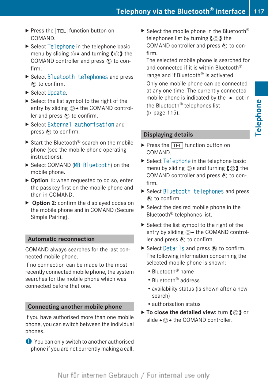 XPress the % function button onCOMAND.XSelect Telephone in the telephone basicmenu by sliding VÆ and turning cVd theCOMAND controller and press W to con-firm.XSelect Bluetooth telephones and pressW to confirm.XSelect Update.XSelect the list symbol to the right of theentry by sliding VY the COMAND control-ler and press W to confirm.XSelect External authorisation andpress W to confirm.XStart the Bluetooth® search on the mobilephone (see the mobile phone operatinginstructions).XSelect COMAND (MB Bluetooth) on themobile phone.XOption 1: when requested to do so, enterthe passkey first on the mobile phone andthen in COMAND.X Option 2: confirm the displayed codes onthe mobile phone and in COMAND (SecureSimple Pairing).Automatic reconnectionCOMAND always searches for the last con-nected mobile phone.If no connection can be made to the mostrecently connected mobile phone, the systemsearches for the mobile phone which wasconnected before that one.Connecting another mobile phoneIf you have authorised more than one mobilephone, you can switch between the individualphones.iYou can only switch to another authorisedphone if you are not currently making a call.XSelect the mobile phone in the Bluetooth®telephones list by turning cVd theCOMAND controller and press W to con-firm.The selected mobile phone is searched forand connected if it is within Bluetooth®range and if Bluetooth® is activated.Only one mobile phone can be connectedat any one time. The currently connectedmobile phone is indicated by the # dot inthe Bluetooth® telephones list(Y page 115).Displaying detailsXPress the % function button onCOMAND.XSelect Telephone in the telephone basicmenu by sliding VÆ and turning cVd theCOMAND controller and press W to con-firm.XSelect Bluetooth telephones and pressW to confirm.XSelect the desired mobile phone in theBluetooth® telephones list.XSelect the list symbol to the right of theentry by sliding VY the COMAND control-ler and press W to confirm.XSelect Details and press W to confirm.The following information concerning theselected mobile phone is shown:RBluetooth® nameRBluetooth® addressRavailability status (is shown after a newsearch)Rauthorisation statusXTo close the detailed view: turn cVd orslide XVY the COMAND controller.Telephony via the Bluetooth® interface 117TelephoneZ