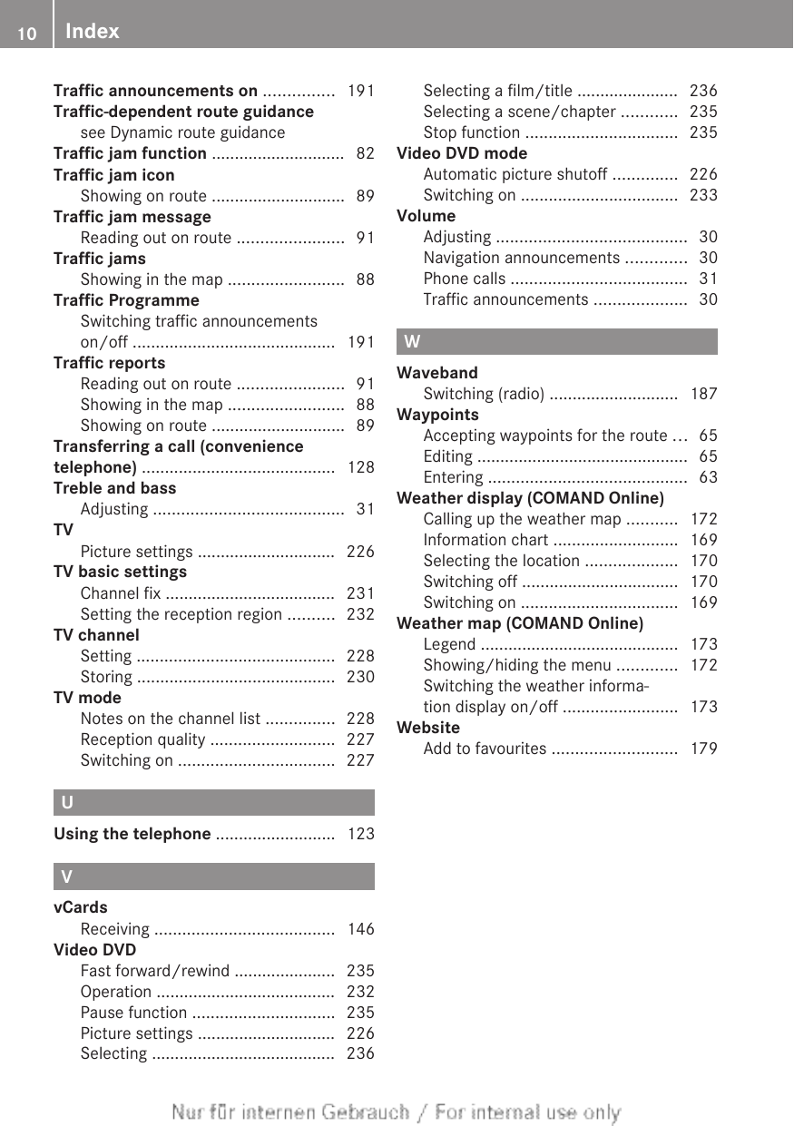 Traffic announcements on ............... 191Traffic-dependent route guidancesee Dynamic route guidance                   Traffic jam function ............................. 82Traffic jam iconShowing on route ............................. 89Traffic jam messageReading out on route ....................... 91Traffic jamsShowing in the map ......................... 88Traffic ProgrammeSwitching traffic announcementson/off ............................................ 191Traffic reportsReading out on route ....................... 91Showing in the map ......................... 88Showing on route ............................. 89Transferring a call (conveniencetelephone) .......................................... 128Treble and bassAdjusting ......................................... 31TVPicture settings .............................. 226TV basic settingsChannel fix ..................................... 231Setting the reception region .......... 232TV channelSetting ........................................... 228Storing ........................................... 230TV modeNotes on the channel list ............... 228Reception quality ........................... 227Switching on .................................. 227UUsing the telephone .......................... 123VvCardsReceiving ....................................... 146Video DVDFast forward/rewind ...................... 235Operation ....................................... 232Pause function ............................... 235Picture settings .............................. 226Selecting ........................................ 236Selecting a film/title ...................... 236Selecting a scene/chapter ............ 235Stop function ................................. 235Video DVD modeAutomatic picture shutoff .............. 226Switching on .................................. 233VolumeAdjusting ......................................... 30Navigation announcements ............. 30Phone calls ...................................... 31Traffic announcements .................... 30WWavebandSwitching (radio) ............................ 187WaypointsAccepting waypoints for the route ... 65Editing .............................................. 65Entering ........................................... 63Weather display (COMAND Online)Calling up the weather map ........... 172Information chart ........................... 169Selecting the location .................... 170Switching off .................................. 170Switching on .................................. 169Weather map (COMAND Online)Legend ........................................... 173Showing/hiding the menu ............. 172Switching the weather informa-tion display on/off ......................... 173WebsiteAdd to favourites ........................... 17910 Index