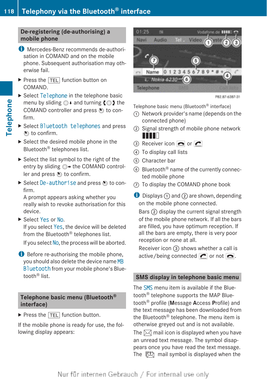 De-registering (de-authorising) amobile phoneiMercedes-Benz recommends de-authori-sation in COMAND and on the mobilephone. Subsequent authorisation may oth-erwise fail.XPress the % function button onCOMAND.XSelect Telephone in the telephone basicmenu by sliding VÆ and turning cVd theCOMAND controller and press W to con-firm.XSelect Bluetooth telephones and pressW to confirm.XSelect the desired mobile phone in theBluetooth® telephones list.XSelect the list symbol to the right of theentry by sliding VY the COMAND control-ler and press W to confirm.XSelect De-authorise and press W to con-firm.A prompt appears asking whether youreally wish to revoke authorisation for thisdevice.XSelect Yes or No.If you select Yes, the device will be deletedfrom the Bluetooth® telephones list.If you select No, the process will be aborted.iBefore re-authorising the mobile phone,you should also delete the device name MB Bluetooth from your mobile phone&apos;s Blue-tooth® list.Telephone basic menu (Bluetooth®interface)XPress the % function button.If the mobile phone is ready for use, the fol-lowing display appears:Telephone basic menu (Bluetooth® interface):Network provider&apos;s name (depends on theconnected phone);Signal strength of mobile phone networkÄ=Receiver icon ¢ or ¡?To display call listsACharacter barBBluetooth® name of the currently connec-ted mobile phoneCTo display the COMAND phone bookiDisplays : and ; are shown, dependingon the mobile phone connected.Bars ; display the current signal strengthof the mobile phone network. If all the barsare filled, you have optimum reception. Ifall the bars are empty, there is very poorreception or none at all.Receiver icon = shows whether a call isactive/being connected ¡ or not ¢.SMS display in telephone basic menuThe SMS menu item is available if the Blue-tooth® telephone supports the MAP Blue-tooth® profile (Message Access Profile) andthe text message has been downloaded fromthe Bluetooth® telephone. The menu item isotherwise greyed out and is not available.The 1 mail icon is displayed when you havean unread text message. The symbol disap-pears once you have read the text message.The ú mail symbol is displayed when the118 Telephony via the Bluetooth® interfaceTelephone