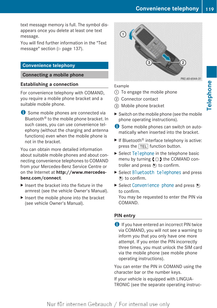 text message memory is full. The symbol dis-appears once you delete at least one textmessage.You will find further information in the &quot;Textmessage&quot; section (Y page 137).Convenience telephonyConnecting a mobile phoneEstablishing a connectionFor convenience telephony with COMAND,you require a mobile phone bracket and asuitable mobile phone.iSome mobile phones are connected viaBluetooth® to the mobile phone bracket. Insuch cases, you can use convenience tel-ephony (without the charging and antennafunctions) even when the mobile phone isnot in the bracket.You can obtain more detailed informationabout suitable mobile phones and about con-necting convenience telephones to COMANDfrom your Mercedes-Benz Service Centre oron the Internet at http://www.mercedes-benz.com/connect.XInsert the bracket into the fixture in thearmrest (see the vehicle Owner&apos;s Manual).XInsert the mobile phone into the bracket(see vehicle Owner&apos;s Manual).Example:To engage the mobile phone;Connector contact=Mobile phone bracketXSwitch on the mobile phone (see the mobilephone operating instructions).iSome mobile phones can switch on auto-matically when inserted into the bracket.XIf Bluetooth® interface telephony is active:press the % function button.XSelect Telephone in the telephone basicmenu by turning cVd the COMAND con-troller and press W to confirm.XSelect Bluetooth telephones and pressW to confirm.XSelect Convenience phone and press Wto confirm.You may be requested to enter the PIN viaCOMAND.PIN entryiIf you have entered an incorrect PIN twicevia COMAND, you will not see a warning toinform you that you only have one moreattempt. If you enter the PIN incorrectlythree times, you must unlock the SIM cardvia the mobile phone (see mobile phoneoperating instructions).You can enter the PIN in COMAND using thecharacter bar or the number keys.If your vehicle is equipped with LINGUA-TRONIC (see the separate operating instruc-Convenience telephony 119TelephoneZ