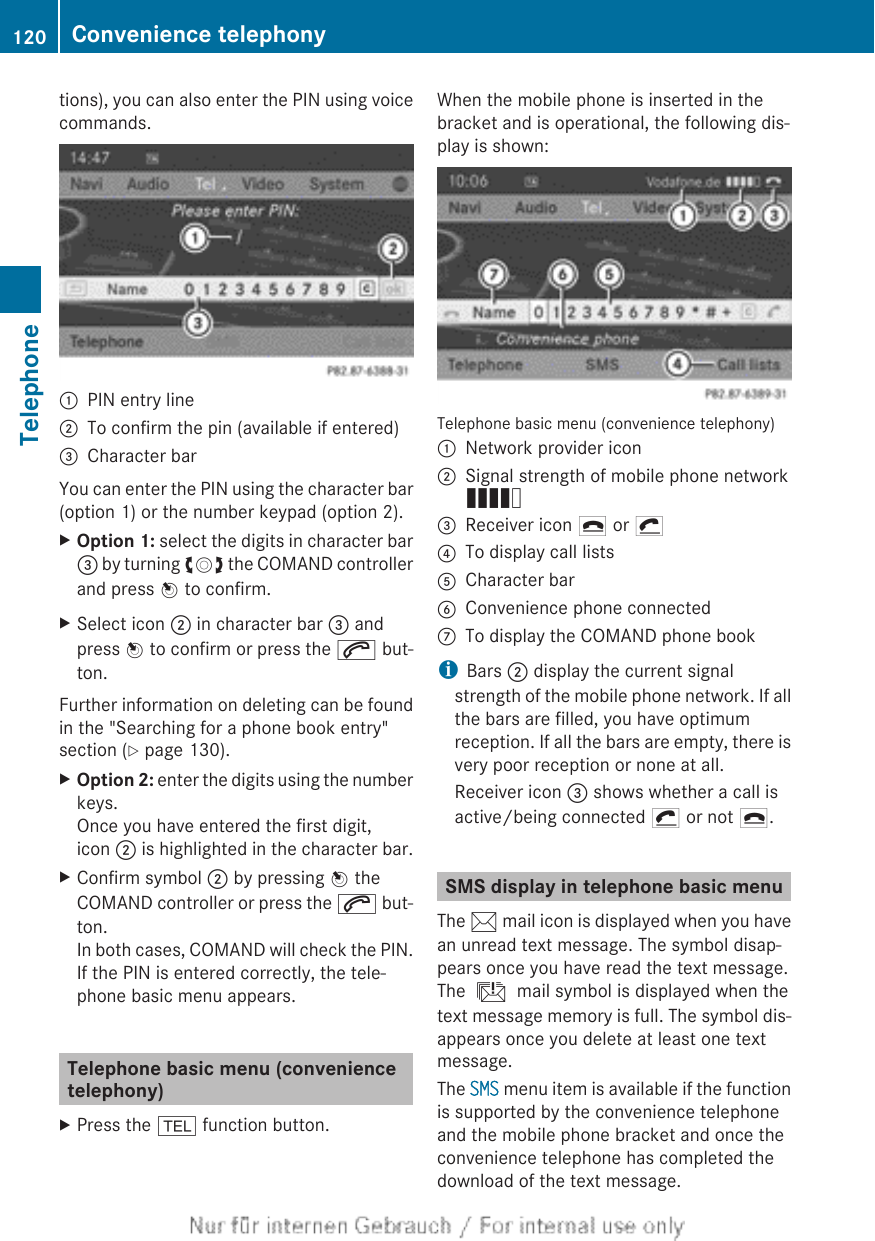 tions), you can also enter the PIN using voicecommands.:PIN entry line;To confirm the pin (available if entered)=Character barYou can enter the PIN using the character bar(option 1) or the number keypad (option 2).XOption 1: select the digits in character bar= by turning cVd the COMAND controllerand press W to confirm.XSelect icon ; in character bar = andpress W to confirm or press the 6 but-ton.Further information on deleting can be foundin the &quot;Searching for a phone book entry&quot;section (Y page 130).XOption 2: enter the digits using the numberkeys.Once you have entered the first digit,icon ; is highlighted in the character bar.XConfirm symbol ; by pressing W theCOMAND controller or press the 6 but-ton.In both cases, COMAND will check the PIN.If the PIN is entered correctly, the tele-phone basic menu appears.Telephone basic menu (conveniencetelephony)XPress the % function button.When the mobile phone is inserted in thebracket and is operational, the following dis-play is shown:Telephone basic menu (convenience telephony):Network provider icon;Signal strength of mobile phone networkÄ=Receiver icon ¢ or ¡?To display call listsACharacter barBConvenience phone connected7To display the COMAND phone bookiBars ; display the current signalstrength of the mobile phone network. If allthe bars are filled, you have optimumreception. If all the bars are empty, there isvery poor reception or none at all.Receiver icon = shows whether a call isactive/being connected ¡ or not ¢.SMS display in telephone basic menuThe 1 mail icon is displayed when you havean unread text message. The symbol disap-pears once you have read the text message.The ú mail symbol is displayed when thetext message memory is full. The symbol dis-appears once you delete at least one textmessage.The SMS menu item is available if the functionis supported by the convenience telephoneand the mobile phone bracket and once theconvenience telephone has completed thedownload of the text message.120 Convenience telephonyTelephone