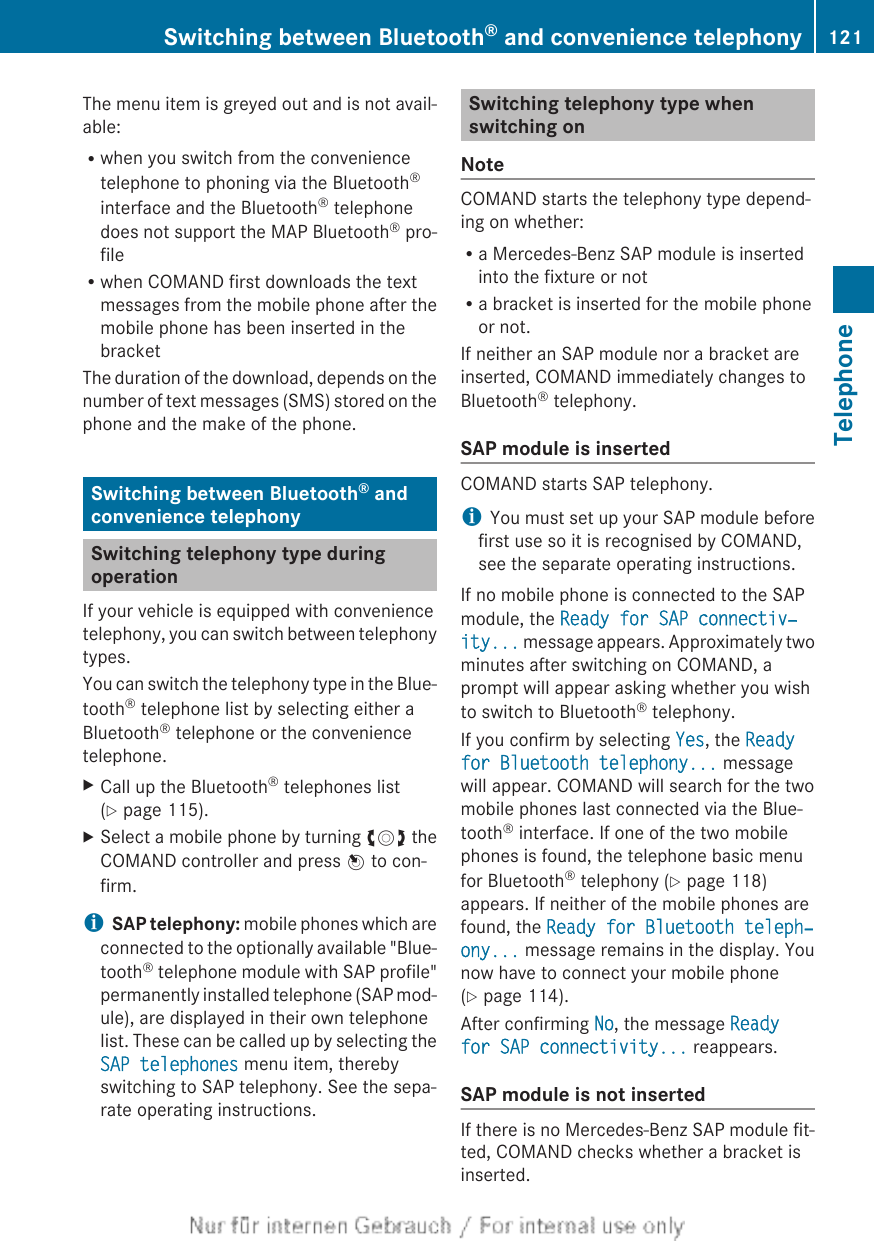 The menu item is greyed out and is not avail-able:Rwhen you switch from the conveniencetelephone to phoning via the Bluetooth®interface and the Bluetooth® telephonedoes not support the MAP Bluetooth® pro-fileRwhen COMAND first downloads the textmessages from the mobile phone after themobile phone has been inserted in thebracketThe duration of the download, depends on thenumber of text messages (SMS) stored on thephone and the make of the phone.Switching between Bluetooth® andconvenience telephonySwitching telephony type duringoperationIf your vehicle is equipped with conveniencetelephony, you can switch between telephonytypes.You can switch the telephony type in the Blue-tooth® telephone list by selecting either aBluetooth® telephone or the conveniencetelephone.XCall up the Bluetooth® telephones list(Y page 115).XSelect a mobile phone by turning cVd theCOMAND controller and press W to con-firm.iSAP telephony: mobile phones which areconnected to the optionally available &quot;Blue-tooth® telephone module with SAP profile&quot;permanently installed telephone (SAP mod-ule), are displayed in their own telephonelist. These can be called up by selecting theSAP telephones menu item, therebyswitching to SAP telephony. See the sepa-rate operating instructions.Switching telephony type whenswitching onNoteCOMAND starts the telephony type depend-ing on whether:Ra Mercedes-Benz SAP module is insertedinto the fixture or notRa bracket is inserted for the mobile phoneor not.If neither an SAP module nor a bracket areinserted, COMAND immediately changes toBluetooth® telephony.SAP module is insertedCOMAND starts SAP telephony.iYou must set up your SAP module beforefirst use so it is recognised by COMAND,see the separate operating instructions.If no mobile phone is connected to the SAPmodule, the Ready for SAP connectiv‐ity... message appears. Approximately twominutes after switching on COMAND, aprompt will appear asking whether you wishto switch to Bluetooth® telephony.If you confirm by selecting Yes, the Ready for Bluetooth telephony... messagewill appear. COMAND will search for the twomobile phones last connected via the Blue-tooth® interface. If one of the two mobilephones is found, the telephone basic menufor Bluetooth® telephony (Y page 118)appears. If neither of the mobile phones arefound, the Ready for Bluetooth teleph‐ony... message remains in the display. Younow have to connect your mobile phone(Y page 114).After confirming No, the message Ready for SAP connectivity... reappears.SAP module is not insertedIf there is no Mercedes-Benz SAP module fit-ted, COMAND checks whether a bracket isinserted.Switching between Bluetooth® and convenience telephony 121TelephoneZ