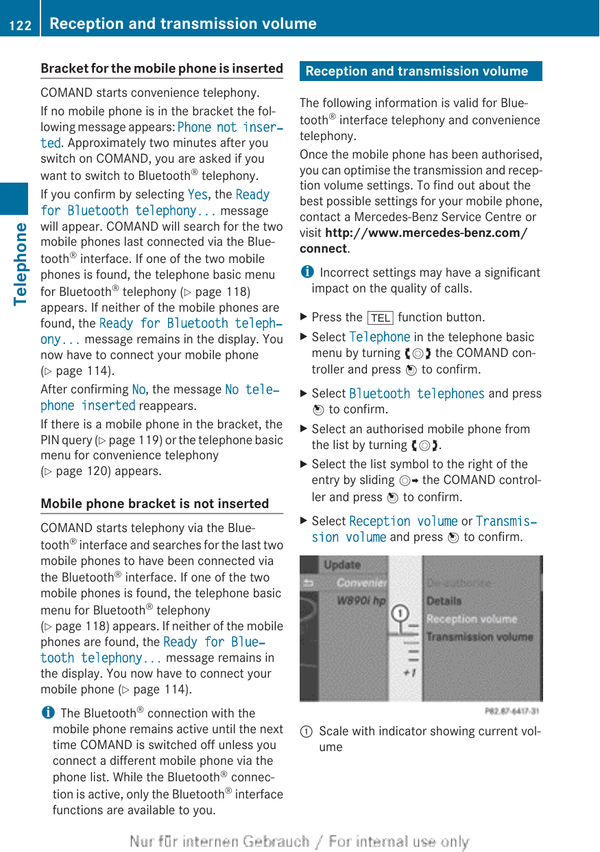 Bracket for the mobile phone is insertedCOMAND starts convenience telephony.If no mobile phone is in the bracket the fol-lowing message appears: Phone not inser‐ted. Approximately two minutes after youswitch on COMAND, you are asked if youwant to switch to Bluetooth® telephony.If you confirm by selecting Yes, the Ready for Bluetooth telephony... messagewill appear. COMAND will search for the twomobile phones last connected via the Blue-tooth® interface. If one of the two mobilephones is found, the telephone basic menufor Bluetooth® telephony (Y page 118)appears. If neither of the mobile phones arefound, the Ready for Bluetooth teleph‐ony... message remains in the display. Younow have to connect your mobile phone(Y page 114).After confirming No, the message No tele‐phone inserted reappears.If there is a mobile phone in the bracket, thePIN query (Y page 119) or the telephone basicmenu for convenience telephony(Y page 120) appears.Mobile phone bracket is not insertedCOMAND starts telephony via the Blue-tooth® interface and searches for the last twomobile phones to have been connected viathe Bluetooth® interface. If one of the twomobile phones is found, the telephone basicmenu for Bluetooth® telephony(Y page 118) appears. If neither of the mobilephones are found, the Ready for Blue‐tooth telephony... message remains inthe display. You now have to connect yourmobile phone (Y page 114).iThe Bluetooth® connection with themobile phone remains active until the nexttime COMAND is switched off unless youconnect a different mobile phone via thephone list. While the Bluetooth® connec-tion is active, only the Bluetooth® interfacefunctions are available to you.Reception and transmission volumeThe following information is valid for Blue-tooth® interface telephony and conveniencetelephony.Once the mobile phone has been authorised,you can optimise the transmission and recep-tion volume settings. To find out about thebest possible settings for your mobile phone,contact a Mercedes-Benz Service Centre orvisit http://www.mercedes-benz.com/connect.iIncorrect settings may have a significantimpact on the quality of calls.XPress the % function button.XSelect Telephone in the telephone basicmenu by turning cVd the COMAND con-troller and press W to confirm.XSelect Bluetooth telephones and pressW to confirm.XSelect an authorised mobile phone fromthe list by turning cVd.XSelect the list symbol to the right of theentry by sliding VY the COMAND control-ler and press W to confirm.XSelect Reception volume or Transmis‐sion volume and press W to confirm.:Scale with indicator showing current vol-ume122 Reception and transmission volumeTelephone
