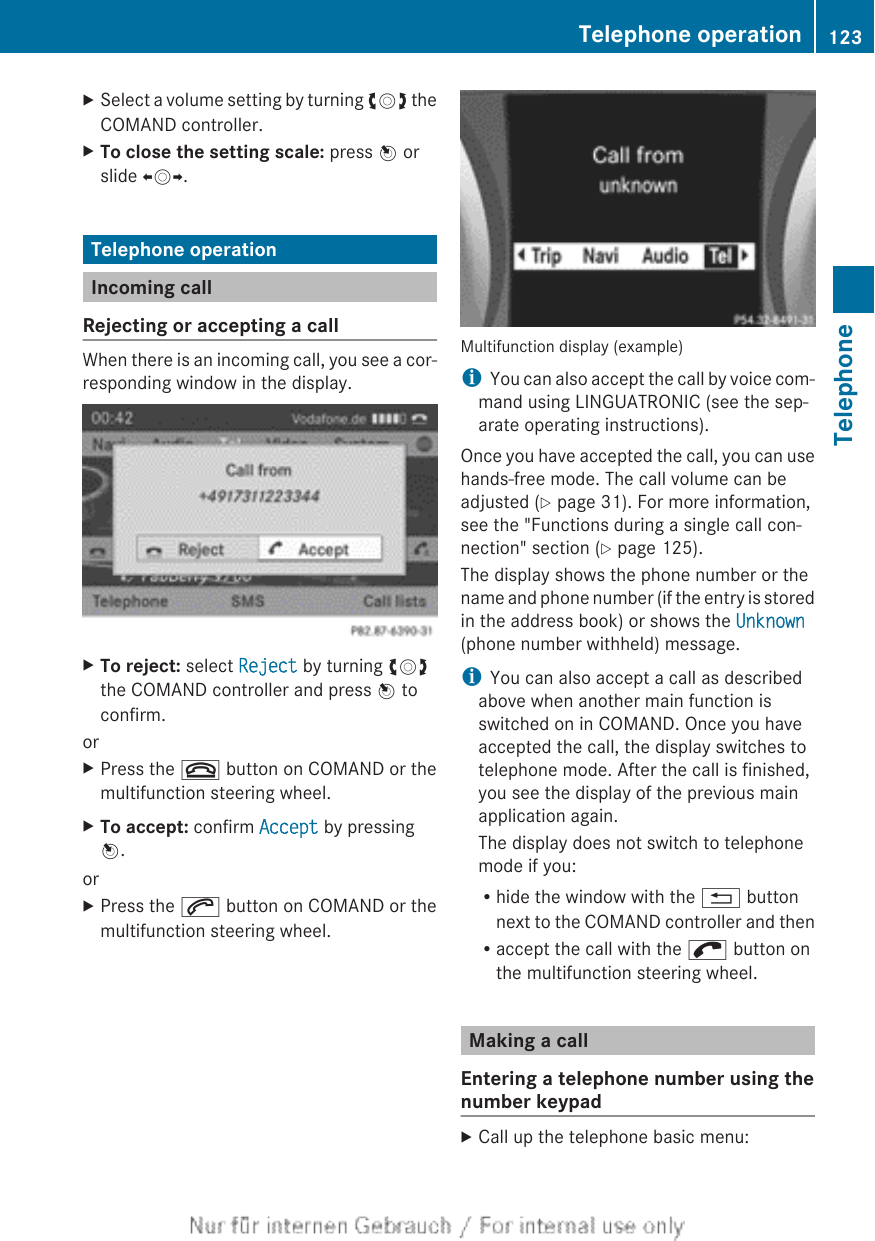 XSelect a volume setting by turning cVd theCOMAND controller.XTo close the setting scale: press W orslide XVY.Telephone operationIncoming callRejecting or accepting a callWhen there is an incoming call, you see a cor-responding window in the display.XTo reject: select Reject by turning cVdthe COMAND controller and press W toconfirm.orXPress the ~ button on COMAND or themultifunction steering wheel.XTo accept: confirm Accept by pressingW.orXPress the 6 button on COMAND or themultifunction steering wheel.Multifunction display (example)iYou can also accept the call by voice com-mand using LINGUATRONIC (see the sep-arate operating instructions).Once you have accepted the call, you can usehands-free mode. The call volume can beadjusted (Y page 31). For more information,see the &quot;Functions during a single call con-nection&quot; section (Y page 125).The display shows the phone number or thename and phone number (if the entry is storedin the address book) or shows the Unknown(phone number withheld) message.iYou can also accept a call as describedabove when another main function isswitched on in COMAND. Once you haveaccepted the call, the display switches totelephone mode. After the call is finished,you see the display of the previous mainapplication again.The display does not switch to telephonemode if you:Rhide the window with the % buttonnext to the COMAND controller and thenRaccept the call with the ; button onthe multifunction steering wheel.Making a callEntering a telephone number using thenumber keypadXCall up the telephone basic menu:Telephone operation 123TelephoneZ