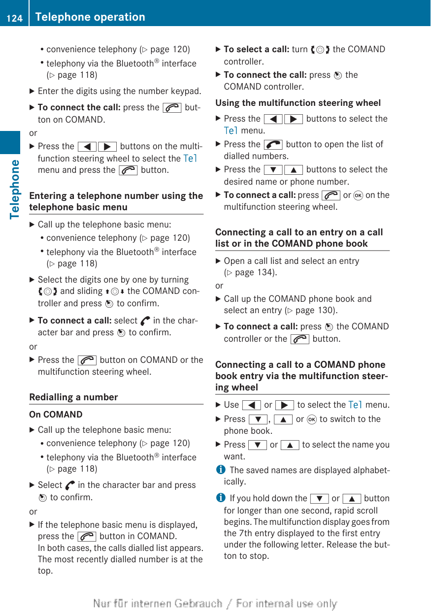 Rconvenience telephony (Y page 120)Rtelephony via the Bluetooth® interface(Y page 118)XEnter the digits using the number keypad.XTo connect the call: press the 6 but-ton on COMAND.orXPress the =; buttons on the multi-function steering wheel to select the Telmenu and press the 6 button.Entering a telephone number using thetelephone basic menuXCall up the telephone basic menu:Rconvenience telephony (Y page 120)Rtelephony via the Bluetooth® interface(Y page 118)XSelect the digits one by one by turningcVd and sliding ZVÆ the COMAND con-troller and press W to confirm.XTo connect a call: select ° in the char-acter bar and press W to confirm.orXPress the 6 button on COMAND or themultifunction steering wheel.Redialling a numberOn COMANDXCall up the telephone basic menu:Rconvenience telephony (Y page 120)Rtelephony via the Bluetooth® interface(Y page 118)XSelect ° in the character bar and pressW to confirm.orXIf the telephone basic menu is displayed,press the 6 button in COMAND.In both cases, the calls dialled list appears.The most recently dialled number is at thetop.XTo select a call: turn cVd the COMANDcontroller.XTo connect the call: press W theCOMAND controller.Using the multifunction steering wheelXPress the =; buttons to select theTel menu.XPress the ; button to open the list ofdialled numbers.XPress the :9 buttons to select thedesired name or phone number.XTo connect a call: press 6 or 9 on themultifunction steering wheel.Connecting a call to an entry on a calllist or in the COMAND phone bookXOpen a call list and select an entry(Y page 134).orXCall up the COMAND phone book andselect an entry (Y page 130).XTo connect a call: press W the COMANDcontroller or the 6 button.Connecting a call to a COMAND phonebook entry via the multifunction steer-ing wheelXUse = or ; to select the Tel menu.XPress :, 9 or 9 to switch to thephone book.XPress : or 9 to select the name youwant.iThe saved names are displayed alphabet-ically.iIf you hold down the : or 9 buttonfor longer than one second, rapid scrollbegins. The multifunction display goes fromthe 7th entry displayed to the first entryunder the following letter. Release the but-ton to stop.124 Telephone operationTelephone