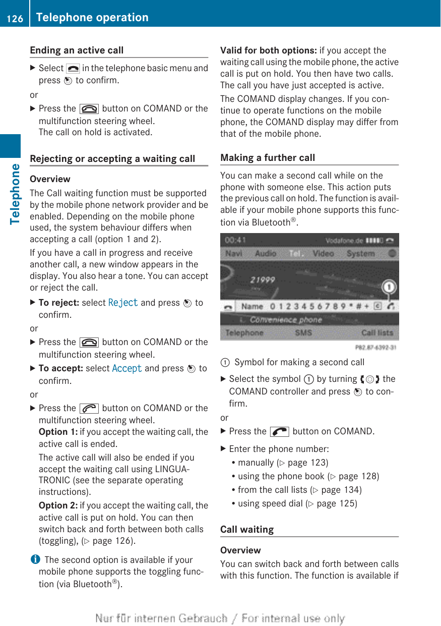 Ending an active callXSelect ¢ in the telephone basic menu andpress W to confirm.orXPress the ~ button on COMAND or themultifunction steering wheel.The call on hold is activated.Rejecting or accepting a waiting callOverviewThe Call waiting function must be supportedby the mobile phone network provider and beenabled. Depending on the mobile phoneused, the system behaviour differs whenaccepting a call (option 1 and 2).If you have a call in progress and receiveanother call, a new window appears in thedisplay. You also hear a tone. You can acceptor reject the call.XTo reject: select Reject and press W toconfirm.orXPress the ~ button on COMAND or themultifunction steering wheel.XTo accept: select Accept and press W toconfirm.orXPress the 6 button on COMAND or themultifunction steering wheel.Option 1: if you accept the waiting call, theactive call is ended.The active call will also be ended if youaccept the waiting call using LINGUA-TRONIC (see the separate operatinginstructions).Option 2: if you accept the waiting call, theactive call is put on hold. You can thenswitch back and forth between both calls(toggling), (Y page 126).iThe second option is available if yourmobile phone supports the toggling func-tion (via Bluetooth®).Valid for both options: if you accept thewaiting call using the mobile phone, the activecall is put on hold. You then have two calls.The call you have just accepted is active.The COMAND display changes. If you con-tinue to operate functions on the mobilephone, the COMAND display may differ fromthat of the mobile phone.Making a further callYou can make a second call while on thephone with someone else. This action putsthe previous call on hold. The function is avail-able if your mobile phone supports this func-tion via Bluetooth®.:Symbol for making a second callXSelect the symbol : by turning cVd theCOMAND controller and press W to con-firm.orXPress the ; button on COMAND.XEnter the phone number:Rmanually (Y page 123)Rusing the phone book (Y page 128)Rfrom the call lists (Y page 134)Rusing speed dial (Y page 125)Call waitingOverviewYou can switch back and forth between callswith this function. The function is available if126 Telephone operationTelephone