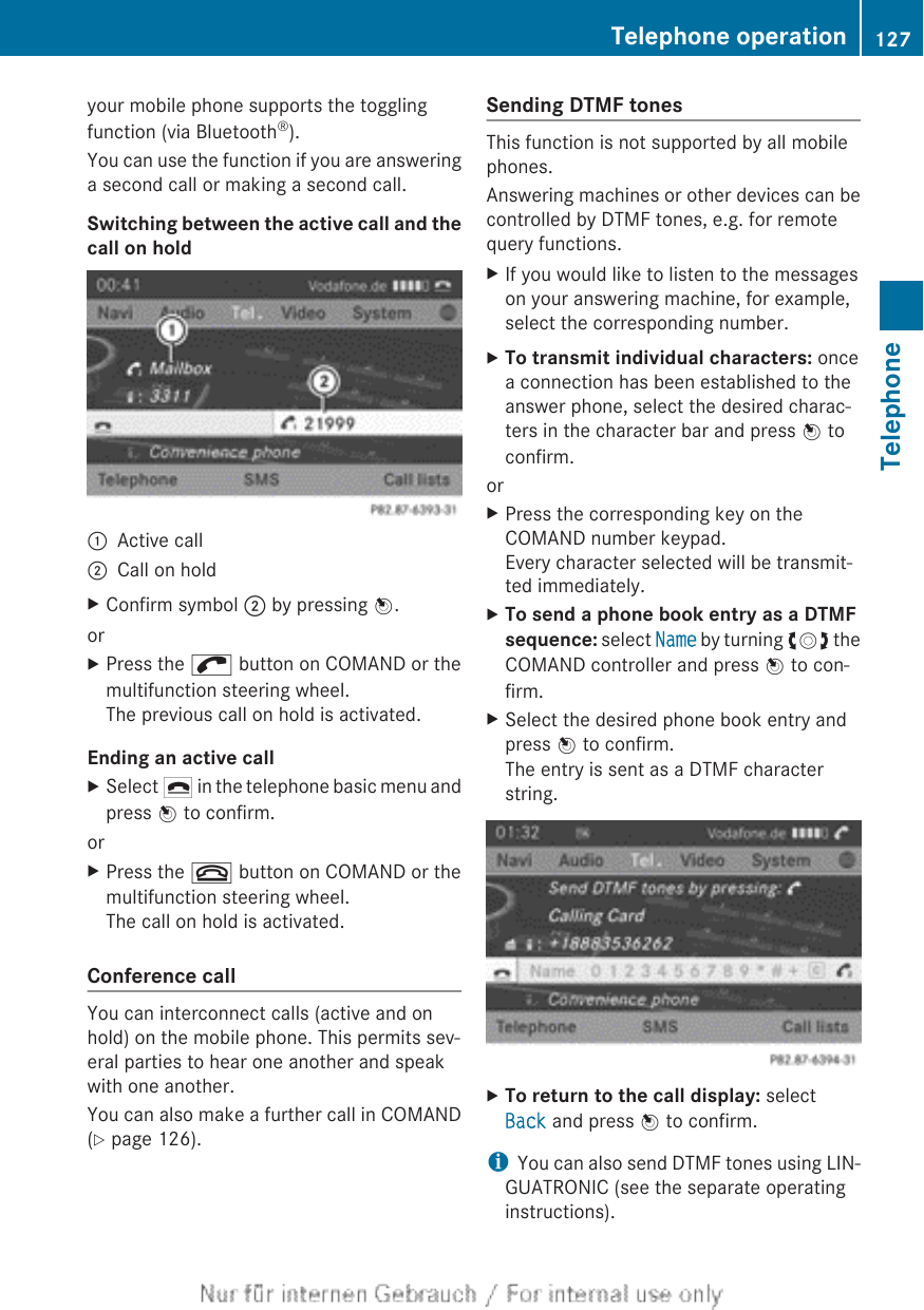 your mobile phone supports the togglingfunction (via Bluetooth®).You can use the function if you are answeringa second call or making a second call.Switching between the active call and thecall on hold:Active call;Call on holdXConfirm symbol ; by pressing W.orXPress the ; button on COMAND or themultifunction steering wheel.The previous call on hold is activated.Ending an active callXSelect ¢ in the telephone basic menu andpress W to confirm.orXPress the ~ button on COMAND or themultifunction steering wheel.The call on hold is activated.Conference callYou can interconnect calls (active and onhold) on the mobile phone. This permits sev-eral parties to hear one another and speakwith one another.You can also make a further call in COMAND(Y page 126).Sending DTMF tonesThis function is not supported by all mobilephones.Answering machines or other devices can becontrolled by DTMF tones, e.g. for remotequery functions.XIf you would like to listen to the messageson your answering machine, for example,select the corresponding number.XTo transmit individual characters: oncea connection has been established to theanswer phone, select the desired charac-ters in the character bar and press W toconfirm.orXPress the corresponding key on theCOMAND number keypad.Every character selected will be transmit-ted immediately.XTo send a phone book entry as a DTMF sequence: select Name by turning cVd theCOMAND controller and press W to con-firm.XSelect the desired phone book entry andpress W to confirm.The entry is sent as a DTMF characterstring.XTo return to the call display: selectBack and press W to confirm.iYou can also send DTMF tones using LIN-GUATRONIC (see the separate operatinginstructions).Telephone operation 127TelephoneZ