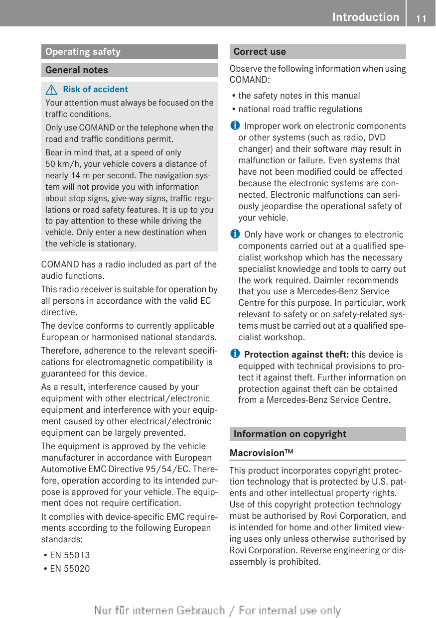 Operating safetyGeneral notesGRisk of accidentYour attention must always be focused on thetraffic conditions.Only use COMAND or the telephone when theroad and traffic conditions permit.Bear in mind that, at a speed of only50 km/h, your vehicle covers a distance ofnearly 14 m per second. The navigation sys-tem will not provide you with informationabout stop signs, give-way signs, traffic regu-lations or road safety features. It is up to youto pay attention to these while driving thevehicle. Only enter a new destination whenthe vehicle is stationary.COMAND has a radio included as part of theaudio functions.This radio receiver is suitable for operation byall persons in accordance with the valid ECdirective.The device conforms to currently applicableEuropean or harmonised national standards.Therefore, adherence to the relevant specifi-cations for electromagnetic compatibility isguaranteed for this device.As a result, interference caused by yourequipment with other electrical/electronicequipment and interference with your equip-ment caused by other electrical/electronicequipment can be largely prevented.The equipment is approved by the vehiclemanufacturer in accordance with EuropeanAutomotive EMC Directive 95/54/EC. There-fore, operation according to its intended pur-pose is approved for your vehicle. The equip-ment does not require certification.It complies with device-specific EMC require-ments according to the following Europeanstandards:REN 55013REN 55020Correct useObserve the following information when usingCOMAND:Rthe safety notes in this manualRnational road traffic regulationsiImproper work on electronic componentsor other systems (such as radio, DVDchanger) and their software may result inmalfunction or failure. Even systems thathave not been modified could be affectedbecause the electronic systems are con-nected. Electronic malfunctions can seri-ously jeopardise the operational safety ofyour vehicle.iOnly have work or changes to electroniccomponents carried out at a qualified spe-cialist workshop which has the necessaryspecialist knowledge and tools to carry outthe work required. Daimler recommendsthat you use a Mercedes-Benz ServiceCentre for this purpose. In particular, workrelevant to safety or on safety-related sys-tems must be carried out at a qualified spe-cialist workshop.iProtection against theft: this device isequipped with technical provisions to pro-tect it against theft. Further information onprotection against theft can be obtainedfrom a Mercedes-Benz Service Centre.Information on copyrightMacrovision™This product incorporates copyright protec-tion technology that is protected by U.S. pat-ents and other intellectual property rights.Use of this copyright protection technologymust be authorised by Rovi Corporation, andis intended for home and other limited view-ing uses only unless otherwise authorised byRovi Corporation. Reverse engineering or dis-assembly is prohibited.Introduction 11Z