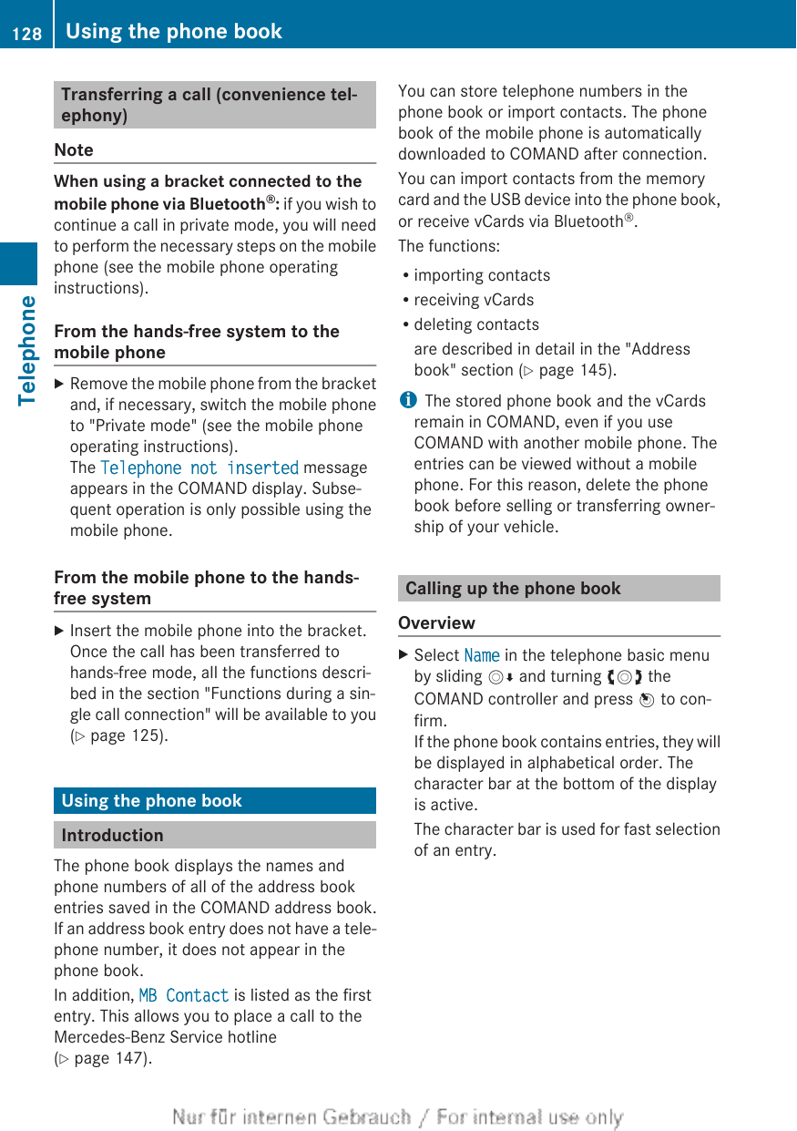 Transferring a call (convenience tel-ephony)NoteWhen using a bracket connected to the mobile phone via Bluetooth®: if you wish tocontinue a call in private mode, you will needto perform the necessary steps on the mobilephone (see the mobile phone operatinginstructions).From the hands-free system to themobile phoneXRemove the mobile phone from the bracketand, if necessary, switch the mobile phoneto &quot;Private mode&quot; (see the mobile phoneoperating instructions).The Telephone not inserted messageappears in the COMAND display. Subse-quent operation is only possible using themobile phone.From the mobile phone to the hands-free systemXInsert the mobile phone into the bracket.Once the call has been transferred tohands-free mode, all the functions descri-bed in the section &quot;Functions during a sin-gle call connection&quot; will be available to you(Y page 125).Using the phone bookIntroductionThe phone book displays the names andphone numbers of all of the address bookentries saved in the COMAND address book.If an address book entry does not have a tele-phone number, it does not appear in thephone book.In addition, MB Contact is listed as the firstentry. This allows you to place a call to theMercedes-Benz Service hotline(Y page 147).You can store telephone numbers in thephone book or import contacts. The phonebook of the mobile phone is automaticallydownloaded to COMAND after connection.You can import contacts from the memorycard and the USB device into the phone book,or receive vCards via Bluetooth®.The functions:Rimporting contactsRreceiving vCardsRdeleting contactsare described in detail in the &quot;Addressbook&quot; section (Y page 145).iThe stored phone book and the vCardsremain in COMAND, even if you useCOMAND with another mobile phone. Theentries can be viewed without a mobilephone. For this reason, delete the phonebook before selling or transferring owner-ship of your vehicle.Calling up the phone bookOverviewXSelect Name in the telephone basic menuby sliding VÆ and turning cVd theCOMAND controller and press W to con-firm.If the phone book contains entries, they willbe displayed in alphabetical order. Thecharacter bar at the bottom of the displayis active.The character bar is used for fast selectionof an entry.128 Using the phone bookTelephone