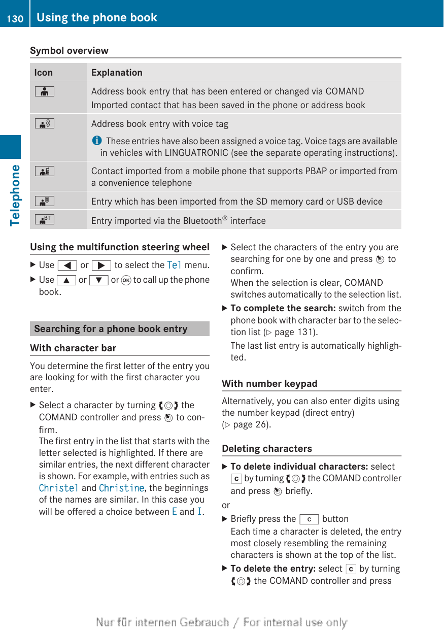 Symbol overviewIcon ExplanationÆAddress book entry that has been entered or changed via COMANDImported contact that has been saved in the phone or address book\Address book entry with voice tagiThese entries have also been assigned a voice tag. Voice tags are availablein vehicles with LINGUATRONIC (see the separate operating instructions).ÃContact imported from a mobile phone that supports PBAP or imported froma convenience telephone¯Entry which has been imported from the SD memory card or USB device®Entry imported via the Bluetooth® interfaceUsing the multifunction steering wheelXUse = or ; to select the Tel menu.XUse 9 or : or 9 to call up the phonebook.Searching for a phone book entryWith character barYou determine the first letter of the entry youare looking for with the first character youenter.XSelect a character by turning cVd theCOMAND controller and press W to con-firm.The first entry in the list that starts with theletter selected is highlighted. If there aresimilar entries, the next different characteris shown. For example, with entries such asChristel and Christine, the beginningsof the names are similar. In this case youwill be offered a choice between E and I.XSelect the characters of the entry you aresearching for one by one and press W toconfirm.When the selection is clear, COMANDswitches automatically to the selection list.XTo complete the search: switch from thephone book with character bar to the selec-tion list (Y page 131).The last list entry is automatically highligh-ted.With number keypadAlternatively, you can also enter digits usingthe number keypad (direct entry)(Y page 26).Deleting charactersXTo delete individual characters: selectF by turning cVd the COMAND controllerand press W briefly.orXBriefly press the j buttonEach time a character is deleted, the entrymost closely resembling the remainingcharacters is shown at the top of the list.XTo delete the entry: select F by turningcVd the COMAND controller and press130 Using the phone bookTelephone