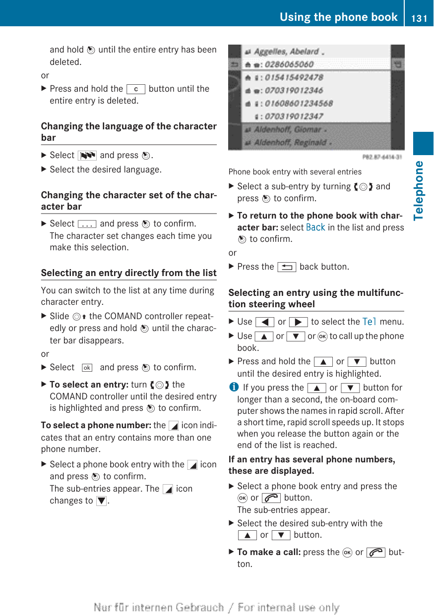 and hold W until the entire entry has beendeleted.orXPress and hold the j button until theentire entry is deleted.Changing the language of the characterbarXSelect B and press W.XSelect the desired language.Changing the character set of the char-acter barXSelect p and press W to confirm.The character set changes each time youmake this selection.Selecting an entry directly from the listYou can switch to the list at any time duringcharacter entry.XSlide VZ the COMAND controller repeat-edly or press and hold W until the charac-ter bar disappears.orXSelect ¬ and press W to confirm.XTo select an entry: turn cVd theCOMAND controller until the desired entryis highlighted and press W to confirm.To select a phone number: the G icon indi-cates that an entry contains more than onephone number.XSelect a phone book entry with the G iconand press W to confirm.The sub-entries appear. The G iconchanges to I.Phone book entry with several entriesXSelect a sub-entry by turning cVd andpress W to confirm.XTo return to the phone book with char-acter bar: select Back in the list and pressW to confirm.orXPress the % back button.Selecting an entry using the multifunc-tion steering wheelXUse = or ; to select the Tel menu.XUse 9 or : or 9 to call up the phonebook.XPress and hold the 9 or : buttonuntil the desired entry is highlighted.iIf you press the 9 or : button forlonger than a second, the on-board com-puter shows the names in rapid scroll. Aftera short time, rapid scroll speeds up. It stopswhen you release the button again or theend of the list is reached.If an entry has several phone numbers, these are displayed.XSelect a phone book entry and press the9 or 6 button.The sub-entries appear.XSelect the desired sub-entry with the9 or : button.XTo make a call: press the 9 or 6 but-ton.Using the phone book 131TelephoneZ