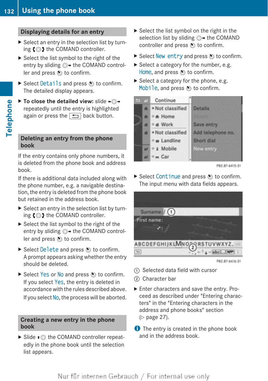 Displaying details for an entryXSelect an entry in the selection list by turn-ing cVd the COMAND controller.XSelect the list symbol to the right of theentry by sliding VY the COMAND control-ler and press W to confirm.XSelect Details and press W to confirm.The detailed display appears.XTo close the detailed view: slide XVYrepeatedly until the entry is highlightedagain or press the % back button.Deleting an entry from the phonebookIf the entry contains only phone numbers, itis deleted from the phone book and addressbook.If there is additional data included along withthe phone number, e.g. a navigable destina-tion, the entry is deleted from the phone bookbut retained in the address book.XSelect an entry in the selection list by turn-ing cVd the COMAND controller.XSelect the list symbol to the right of theentry by sliding VY the COMAND control-ler and press W to confirm.XSelect Delete and press W to confirm.A prompt appears asking whether the entryshould be deleted.XSelect Yes or No and press W to confirm.If you select Yes, the entry is deleted inaccordance with the rules described above.If you select No, the process will be aborted.Creating a new entry in the phonebookXSlide ZV the COMAND controller repeat-edly in the phone book until the selectionlist appears.XSelect the list symbol on the right in theselection list by sliding VY the COMANDcontroller and press W to confirm.XSelect New entry and press W to confirm.XSelect a category for the number, e.g.Home, and press W to confirm.XSelect a category for the phone, e.g.Mobile, and press W to confirm.XSelect Continue and press W to confirm.The input menu with data fields appears.:Selected data field with cursor;Character barXEnter characters and save the entry. Pro-ceed as described under &quot;Entering charac-ters&quot; in the &quot;Entering characters in theaddress and phone books&quot; section(Y page 27).iThe entry is created in the phone bookand in the address book.132 Using the phone bookTelephone