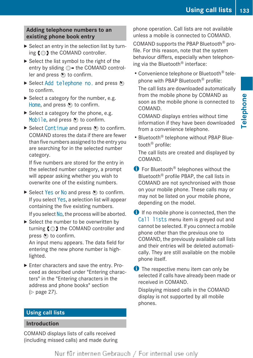 Adding telephone numbers to anexisting phone book entryXSelect an entry in the selection list by turn-ing cVd the COMAND controller.XSelect the list symbol to the right of theentry by sliding VY the COMAND control-ler and press W to confirm.XSelect Add telephone no. and press Wto confirm.XSelect a category for the number, e.g.Home, and press W to confirm.XSelect a category for the phone, e.g.Mobile, and press W to confirm.XSelect Continue and press W to confirm.COMAND stores the data if there are fewerthan five numbers assigned to the entry youare searching for in the selected numbercategory.If five numbers are stored for the entry inthe selected number category, a promptwill appear asking whether you wish tooverwrite one of the existing numbers.XSelect Yes or No and press W to confirm.If you select Yes, a selection list will appearcontaining the five existing numbers.If you select No, the process will be aborted.XSelect the number to be overwritten byturning cVd the COMAND controller andpress W to confirm.An input menu appears. The data field forentering the new phone number is high-lighted.XEnter characters and save the entry. Pro-ceed as described under &quot;Entering charac-ters&quot; in the &quot;Entering characters in theaddress and phone books&quot; section(Y page 27).Using call listsIntroductionCOMAND displays lists of calls received(including missed calls) and made duringphone operation. Call lists are not availableunless a mobile is connected to COMAND.COMAND supports the PBAP Bluetooth® pro-file. For this reason, note that the systembehaviour differs, especially when telephon-ing via the Bluetooth® interface:RConvenience telephone or Bluetooth® tele-phone with PBAP Bluetooth® profile:The call lists are downloaded automaticallyfrom the mobile phone by COMAND assoon as the mobile phone is connected toCOMAND.COMAND displays entries without timeinformation if they have been downloadedfrom a convenience telephone.RBluetooth® telephone without PBAP Blue-tooth® profile:The call lists are created and displayed byCOMAND.iFor Bluetooth® telephones without theBluetooth® profile PBAP, the call lists inCOMAND are not synchronised with thoseon your mobile phone. These calls may ormay not be listed on your mobile phone,depending on the model.iIf no mobile phone is connected, then theCall lists menu item is greyed out andcannot be selected. If you connect a mobilephone other than the previous one toCOMAND, the previously available call listsand their entries will be deleted automati-cally. They are still available on the mobilephone itself.iThe respective menu item can only beselected if calls have already been made orreceived in COMAND.Displaying missed calls in the COMANDdisplay is not supported by all mobilephones.Using call lists 133TelephoneZ