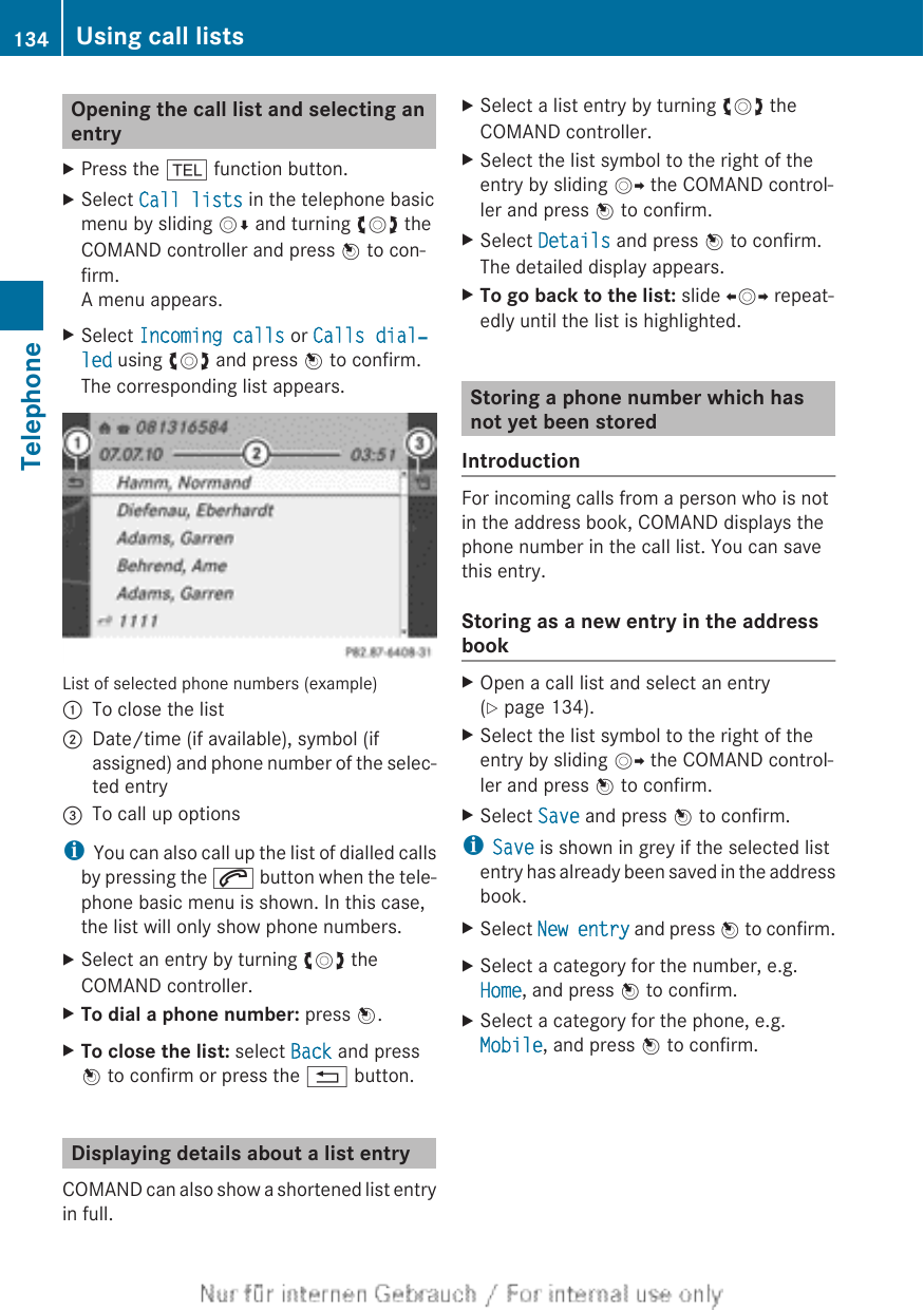 Opening the call list and selecting anentryXPress the % function button.XSelect Call lists in the telephone basicmenu by sliding VÆ and turning cVd theCOMAND controller and press W to con-firm.A menu appears.XSelect Incoming calls or Calls dial‐led using cVd and press W to confirm.The corresponding list appears.List of selected phone numbers (example):To close the list;Date/time (if available), symbol (ifassigned) and phone number of the selec-ted entry=To call up optionsiYou can also call up the list of dialled callsby pressing the 6 button when the tele-phone basic menu is shown. In this case,the list will only show phone numbers.XSelect an entry by turning cVd theCOMAND controller.XTo dial a phone number: press W.XTo close the list: select Back and pressW to confirm or press the % button.Displaying details about a list entryCOMAND can also show a shortened list entryin full.XSelect a list entry by turning cVd theCOMAND controller.XSelect the list symbol to the right of theentry by sliding VY the COMAND control-ler and press W to confirm.XSelect Details and press W to confirm.The detailed display appears.XTo go back to the list: slide XVY repeat-edly until the list is highlighted.Storing a phone number which hasnot yet been storedIntroductionFor incoming calls from a person who is notin the address book, COMAND displays thephone number in the call list. You can savethis entry.Storing as a new entry in the addressbookXOpen a call list and select an entry(Y page 134).XSelect the list symbol to the right of theentry by sliding VY the COMAND control-ler and press W to confirm.XSelect Save and press W to confirm.iSave is shown in grey if the selected listentry has already been saved in the addressbook.XSelect New entry and press W to confirm.XSelect a category for the number, e.g.Home, and press W to confirm.XSelect a category for the phone, e.g.Mobile, and press W to confirm.134 Using call listsTelephone