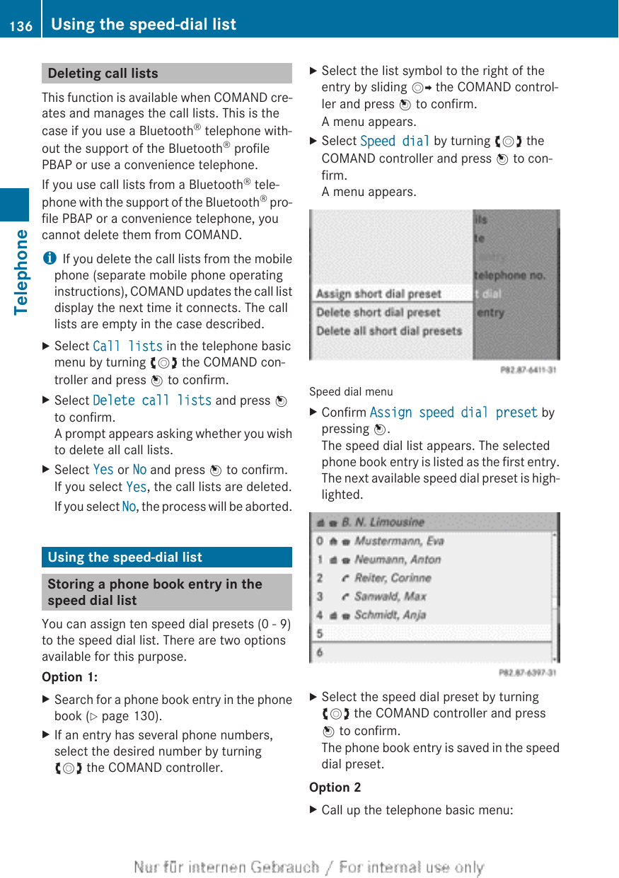 Deleting call listsThis function is available when COMAND cre-ates and manages the call lists. This is thecase if you use a Bluetooth® telephone with-out the support of the Bluetooth® profilePBAP or use a convenience telephone.If you use call lists from a Bluetooth® tele-phone with the support of the Bluetooth® pro-file PBAP or a convenience telephone, youcannot delete them from COMAND.iIf you delete the call lists from the mobilephone (separate mobile phone operatinginstructions), COMAND updates the call listdisplay the next time it connects. The calllists are empty in the case described.XSelect Call lists in the telephone basicmenu by turning cVd the COMAND con-troller and press W to confirm.XSelect Delete call lists and press Wto confirm.A prompt appears asking whether you wishto delete all call lists.XSelect Yes or No and press W to confirm.If you select Yes, the call lists are deleted.If you select No, the process will be aborted.Using the speed-dial listStoring a phone book entry in thespeed dial listYou can assign ten speed dial presets (0 - 9)to the speed dial list. There are two optionsavailable for this purpose.Option 1:XSearch for a phone book entry in the phonebook (Y page 130).XIf an entry has several phone numbers,select the desired number by turningcVd the COMAND controller.XSelect the list symbol to the right of theentry by sliding VY the COMAND control-ler and press W to confirm.A menu appears.XSelect Speed dial by turning cVd theCOMAND controller and press W to con-firm.A menu appears.Speed dial menuXConfirm Assign speed dial preset bypressing W.The speed dial list appears. The selectedphone book entry is listed as the first entry.The next available speed dial preset is high-lighted.XSelect the speed dial preset by turningcVd the COMAND controller and pressW to confirm.The phone book entry is saved in the speeddial preset.Option 2XCall up the telephone basic menu:136 Using the speed-dial listTelephone