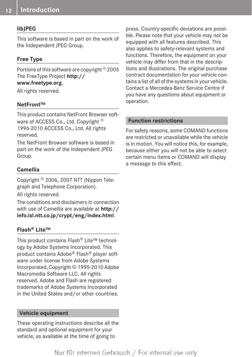 libJPEGThis software is based in part on the work ofthe Independent JPEG Group.Free TypePortions of this software are copyright © 2005The FreeType Project http://www.freetype.org.All rights reserved.NetFront™This product contains NetFront Browser soft-ware of ACCESS Co., Ltd. Copyright ©1996-2010 ACCESS Co., Ltd. All rightsreserved.The NetFront Browser software is based inpart on the work of the Independent JPEGGroup.CamelliaCopyright © 2006, 2007 NTT (Nippon Tele-graph and Telephone Corporation).All rights reserved.The conditions and disclaimers in connectionwith use of Camellia are available at http://info.isl.ntt.co.jp/crypt/eng/index.html.Flash® Lite™This product contains Flash® Lite™ technol-ogy by Adobe Systems Incorporated. Thisproduct contains Adobe® Flash® player soft-ware under license from Adobe SystemsIncorporated, Copyright © 1995-2010 AdobeMacromedia Software LLC. All rightsreserved. Adobe and Flash are registeredtrademarks of Adobe Systems Incorporatedin the United States and/or other countries.Vehicle equipmentThese operating instructions describe all thestandard and optional equipment for yourvehicle, as available at the time of going topress. Country-specific deviations are possi-ble. Please note that your vehicle may not beequipped with all features described. Thisalso applies to safety-relevant systems andfunctions. Therefore, the equipment on yourvehicle may differ from that in the descrip-tions and illustrations. The original purchasecontract documentation for your vehicle con-tains a list of all of the systems in your vehicle.Contact a Mercedes-Benz Service Centre ifyou have any questions about equipment oroperation.Function restrictionsFor safety reasons, some COMAND functionsare restricted or unavailable while the vehicleis in motion. You will notice this, for example,because either you will not be able to selectcertain menu items or COMAND will displaya message to this effect.12 Introduction