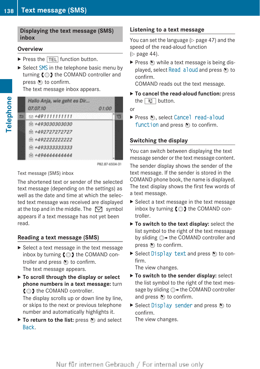 Displaying the text message (SMS)inboxOverviewXPress the % function button.XSelect SMS in the telephone basic menu byturning cVd the COMAND controller andpress W to confirm.The text message inbox appears.Text message (SMS) inboxThe shortened text or sender of the selectedtext message (depending on the settings) aswell as the date and time at which the selec-ted text message was received are displayedat the top and in the middle. The 0 symbolappears if a text message has not yet beenread.Reading a text message (SMS)XSelect a text message in the text messageinbox by turning cVd the COMAND con-troller and press W to confirm.The text message appears.XTo scroll through the display or select phone numbers in a text message: turncVd the COMAND controller.The display scrolls up or down line by line,or skips to the next or previous telephonenumber and automatically highlights it.XTo return to the list: press W and selectBack.Listening to a text messageYou can set the language (Y page 47) and thespeed of the read-aloud function(Y page 44).XPress W while a text message is being dis-played, select Read aloud and press W toconfirm.COMAND reads out the text message.XTo cancel the read-aloud function: pressthe 8 button.orXPress W, select Cancel read-aloud function and press W to confirm.Switching the displayYou can switch between displaying the textmessage sender or the text message content.The sender display shows the sender of thetext message. If the sender is stored in theCOMAND phone book, the name is displayed.The text display shows the first few words ofa text message.XSelect a text message in the text messageinbox by turning cVd the COMAND con-troller.XTo switch to the text display: select thelist symbol to the right of the text messageby sliding VY the COMAND controller andpress W to confirm.XSelect Display text and press W to con-firm.The view changes.XTo switch to the sender display: selectthe list symbol to the right of the text mes-sage by sliding VY the COMAND controllerand press W to confirm.XSelect Display sender and press W toconfirm.The view changes.138 Text message (SMS)Telephone