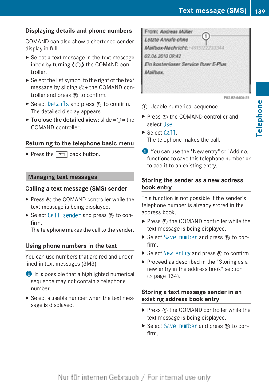 Displaying details and phone numbersCOMAND can also show a shortened senderdisplay in full.XSelect a text message in the text messageinbox by turning cVd the COMAND con-troller.XSelect the list symbol to the right of the textmessage by sliding VY the COMAND con-troller and press W to confirm.XSelect Details and press W to confirm.The detailed display appears.XTo close the detailed view: slide XVY theCOMAND controller.Returning to the telephone basic menuXPress the % back button.Managing text messagesCalling a text message (SMS) senderXPress W the COMAND controller while thetext message is being displayed.XSelect Call sender and press W to con-firm.The telephone makes the call to the sender.Using phone numbers in the textYou can use numbers that are red and under-lined in text messages (SMS).iIt is possible that a highlighted numericalsequence may not contain a telephonenumber.XSelect a usable number when the text mes-sage is displayed.:Usable numerical sequenceXPress W the COMAND controller andselect Use.XSelect Call.The telephone makes the call.iYou can use the &quot;New entry&quot; or &quot;Add no.&quot;functions to save this telephone number orto add it to an existing entry.Storing the sender as a new addressbook entryThis function is not possible if the sender’stelephone number is already stored in theaddress book.XPress W the COMAND controller while thetext message is being displayed.XSelect Save number and press W to con-firm.XSelect New entry and press W to confirm.XProceed as described in the &quot;Storing as anew entry in the address book&quot; section(Y page 134).Storing a text message sender in anexisting address book entryXPress W the COMAND controller while thetext message is being displayed.XSelect Save number and press W to con-firm.Text message (SMS) 139TelephoneZ