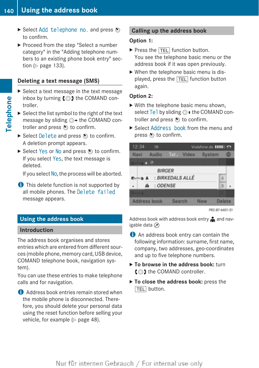 XSelect Add telephone no. and press Wto confirm.XProceed from the step &quot;Select a numbercategory&quot; in the &quot;Adding telephone num-bers to an existing phone book entry&quot; sec-tion (Y page 133).Deleting a text message (SMS)XSelect a text message in the text messageinbox by turning cVd the COMAND con-troller.XSelect the list symbol to the right of the textmessage by sliding VY the COMAND con-troller and press W to confirm.XSelect Delete and press W to confirm.A deletion prompt appears.XSelect Yes or No and press W to confirm.If you select Yes, the text message isdeleted.If you select No, the process will be aborted.iThis delete function is not supported byall mobile phones. The Delete failedmessage appears.Using the address bookIntroductionThe address book organises and storesentries which are entered from different sour-ces (mobile phone, memory card, USB device,COMAND telephone book, navigation sys-tem).You can use these entries to make telephonecalls and for navigation.iAddress book entries remain stored whenthe mobile phone is disconnected. There-fore, you should delete your personal datausing the reset function before selling yourvehicle, for example (Y page 48).Calling up the address bookOption 1:XPress the % function button.You see the telephone basic menu or theaddress book if it was open previously.XWhen the telephone basic menu is dis-played, press the % function buttonagain.Option 2:XWith the telephone basic menu shown,select Tel by sliding VZ the COMAND con-troller and press W to confirm.XSelect Address book from the menu andpress W to confirm.Address book with address book entry ¥ and nav-igable data ¤iAn address book entry can contain thefollowing information: surname, first name,company, two addresses, geo-coordinatesand up to five telephone numbers.XTo browse in the address book: turncVd the COMAND controller.XTo close the address book: press the% button.140 Using the address bookTelephone