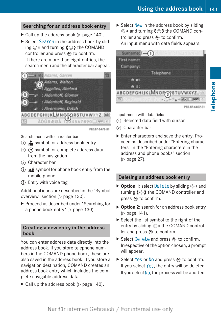 Searching for an address book entryXCall up the address book (Y page 140).XSelect Search in the address book by slid-ing VÆ and turning cVd the COMANDcontroller and press W to confirm.If there are more than eight entries, thesearch menu and the character bar appear.Search menu with character bar:¥ symbol for address book entry;¤ symbol for complete address datafrom the navigation=Character bar?d symbol for phone book entry from themobile phoneAEntry with voice tagAdditional icons are described in the &quot;Symboloverview&quot; section (Y page 130).XProceed as described under &quot;Searching fora phone book entry&quot; (Y page 130).Creating a new entry in the addressbookYou can enter address data directly into theaddress book. If you store telephone num-bers in the COMAND phone book, these arealso saved in the address book. If you store anavigation destination, COMAND creates anaddress book entry which includes the com-plete navigable address data.XCall up the address book (Y page 140).XSelect New in the address book by slidingVÆ and turning cVd the COMAND con-troller and press W to confirm.An input menu with data fields appears.Input menu with data fields:Selected data field with cursor;Character barXEnter characters and save the entry. Pro-ceed as described under &quot;Entering charac-ters&quot; in the &quot;Entering characters in theaddress and phone books&quot; section(Y page 27).Deleting an address book entryXOption 1: select Delete by sliding VÆ andturning cVd the COMAND controller andpress W to confirm.XOption 2: search for an address book entry(Y page 141).XSelect the list symbol to the right of theentry by sliding VY the COMAND control-ler and press W to confirm.XSelect Delete and press W to confirm.Irrespective of the option chosen, a promptwill appear.XSelect Yes or No and press W to confirm.If you select Yes, the entry will be deleted.If you select No, the process will be aborted.Using the address book 141TelephoneZ