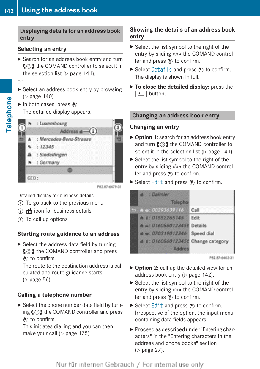 Displaying details for an address bookentrySelecting an entryXSearch for an address book entry and turncVd the COMAND controller to select it inthe selection list (Y page 141).orXSelect an address book entry by browsing(Y page 140).XIn both cases, press W.The detailed display appears.Detailed display for business details:To go back to the previous menu;\ icon for business details=To call up optionsStarting route guidance to an addressXSelect the address data field by turningcVd the COMAND controller and pressW to confirm.The route to the destination address is cal-culated and route guidance starts(Y page 56).Calling a telephone numberXSelect the phone number data field by turn-ing cVd the COMAND controller and pressW to confirm.This initiates dialling and you can thenmake your call (Y page 125).Showing the details of an address bookentryXSelect the list symbol to the right of theentry by sliding VY the COMAND control-ler and press W to confirm.XSelect Details and press W to confirm.The display is shown in full.XTo close the detailed display: press the% button.Changing an address book entryChanging an entryXOption 1: search for an address book entryand turn cVd the COMAND controller toselect it in the selection list (Y page 141).XSelect the list symbol to the right of theentry by sliding VY the COMAND control-ler and press W to confirm.XSelect Edit and press W to confirm.XOption 2: call up the detailed view for anaddress book entry (Y page 142).XSelect the list symbol to the right of theentry by sliding VY the COMAND control-ler and press W to confirm.XSelect Edit and press W to confirm.Irrespective of the option, the input menucontaining data fields appears.XProceed as described under &quot;Entering char-acters&quot; in the &quot;Entering characters in theaddress and phone books&quot; section(Y page 27).142 Using the address bookTelephone