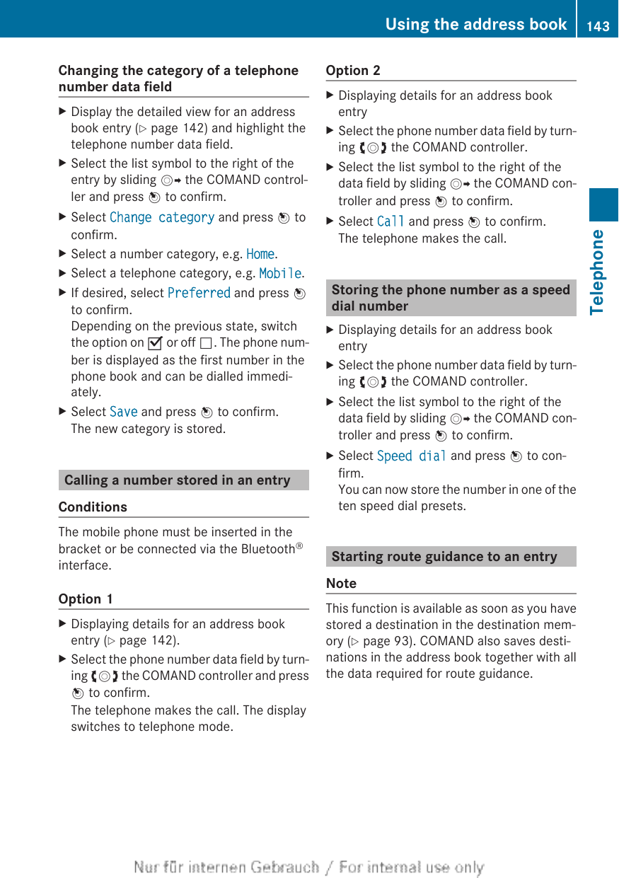 Changing the category of a telephonenumber data fieldXDisplay the detailed view for an addressbook entry (Y page 142) and highlight thetelephone number data field.XSelect the list symbol to the right of theentry by sliding VY the COMAND control-ler and press W to confirm.XSelect Change category and press W toconfirm.XSelect a number category, e.g. Home.XSelect a telephone category, e.g. Mobile.XIf desired, select Preferred and press Wto confirm.Depending on the previous state, switchthe option on O or off ª. The phone num-ber is displayed as the first number in thephone book and can be dialled immedi-ately.XSelect Save and press W to confirm.The new category is stored.Calling a number stored in an entryConditionsThe mobile phone must be inserted in thebracket or be connected via the Bluetooth®interface.Option 1XDisplaying details for an address bookentry (Y page 142).XSelect the phone number data field by turn-ing cVd the COMAND controller and pressW to confirm.The telephone makes the call. The displayswitches to telephone mode.Option 2XDisplaying details for an address bookentryXSelect the phone number data field by turn-ing cVd the COMAND controller.XSelect the list symbol to the right of thedata field by sliding VY the COMAND con-troller and press W to confirm.XSelect Call and press W to confirm.The telephone makes the call.Storing the phone number as a speeddial numberXDisplaying details for an address bookentryXSelect the phone number data field by turn-ing cVd the COMAND controller.XSelect the list symbol to the right of thedata field by sliding VY the COMAND con-troller and press W to confirm.XSelect Speed dial and press W to con-firm.You can now store the number in one of theten speed dial presets.Starting route guidance to an entryNoteThis function is available as soon as you havestored a destination in the destination mem-ory (Y page 93). COMAND also saves desti-nations in the address book together with allthe data required for route guidance.Using the address book 143TelephoneZ