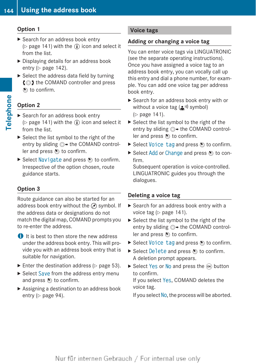 Option 1XSearch for an address book entry(Y page 141) with the L icon and select itfrom the list.XDisplaying details for an address bookentry (Y page 142).XSelect the address data field by turningcVd the COMAND controller and pressW to confirm.Option 2XSearch for an address book entry(Y page 141) with the L icon and select itfrom the list.XSelect the list symbol to the right of theentry by sliding VY the COMAND control-ler and press W to confirm.XSelect Navigate and press W to confirm.Irrespective of the option chosen, routeguidance starts.Option 3Route guidance can also be started for anaddress book entry without the ¤ symbol. Ifthe address data or designations do notmatch the digital map, COMAND prompts youto re-enter the address.iIt is best to then store the new addressunder the address book entry. This will pro-vide you with an address book entry that issuitable for navigation.XEnter the destination address (Y page 53).XSelect Save from the address entry menuand press W to confirm.XAssigning a destination to an address bookentry (Y page 94).Voice tagsAdding or changing a voice tagYou can enter voice tags via LINGUATRONIC(see the separate operating instructions).Once you have assigned a voice tag to anaddress book entry, you can vocally call upthis entry and dial a phone number, for exam-ple. You can add one voice tag per addressbook entry.XSearch for an address book entry with orwithout a voice tag (¦ symbol)(Y page 141).XSelect the list symbol to the right of theentry by sliding VY the COMAND control-ler and press W to confirm.XSelect Voice tag and press W to confirm.XSelect Add or Change and press W to con-firm.Subsequent operation is voice-controlled.LINGUATRONIC guides you through thedialogues.Deleting a voice tagXSearch for an address book entry with avoice tag (Y page 141).XSelect the list symbol to the right of theentry by sliding VY the COMAND control-ler and press W to confirm.XSelect Voice tag and press W to confirm.XSelect Delete and press W to confirm.A deletion prompt appears.XSelect Yes or No and press the 9 buttonto confirm.If you select Yes, COMAND deletes thevoice tag.If you select No, the process will be aborted.144 Using the address bookTelephone