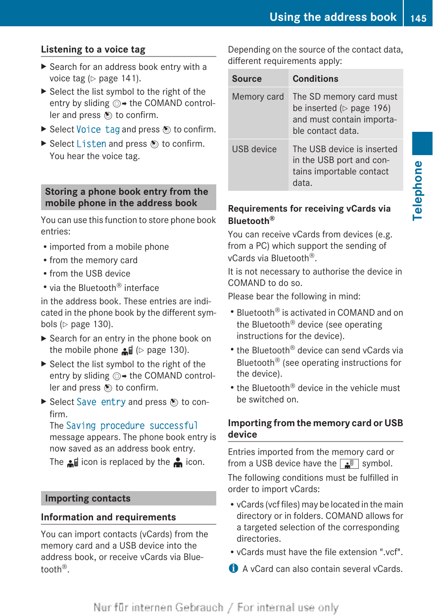 Listening to a voice tagXSearch for an address book entry with avoice tag (Y page 141).XSelect the list symbol to the right of theentry by sliding VY the COMAND control-ler and press W to confirm.XSelect Voice tag and press W to confirm.XSelect Listen and press W to confirm.You hear the voice tag.Storing a phone book entry from themobile phone in the address bookYou can use this function to store phone bookentries:Rimported from a mobile phoneRfrom the memory cardRfrom the USB deviceRvia the Bluetooth® interfacein the address book. These entries are indi-cated in the phone book by the different sym-bols (Y page 130).XSearch for an entry in the phone book onthe mobile phone d (Y page 130).XSelect the list symbol to the right of theentry by sliding VY the COMAND control-ler and press W to confirm.XSelect Save entry and press W to con-firm.The Saving procedure successfulmessage appears. The phone book entry isnow saved as an address book entry.The d icon is replaced by the ¥ icon.Importing contactsInformation and requirementsYou can import contacts (vCards) from thememory card and a USB device into theaddress book, or receive vCards via Blue-tooth®.Depending on the source of the contact data,different requirements apply:Source ConditionsMemory card The SD memory card mustbe inserted (Y page 196)and must contain importa-ble contact data.USB device The USB device is insertedin the USB port and con-tains importable contactdata.Requirements for receiving vCards via Bluetooth®You can receive vCards from devices (e.g.from a PC) which support the sending ofvCards via Bluetooth®.It is not necessary to authorise the device inCOMAND to do so.Please bear the following in mind:RBluetooth® is activated in COMAND and onthe Bluetooth® device (see operatinginstructions for the device).Rthe Bluetooth® device can send vCards viaBluetooth® (see operating instructions forthe device).Rthe Bluetooth® device in the vehicle mustbe switched on.Importing from the memory card or USBdeviceEntries imported from the memory card orfrom a USB device have the ¯ symbol.The following conditions must be fulfilled inorder to import vCards:RvCards (vcf files) may be located in the maindirectory or in folders. COMAND allows fora targeted selection of the correspondingdirectories.RvCards must have the file extension &quot;.vcf&quot;.iA vCard can also contain several vCards.Using the address book 145TelephoneZ