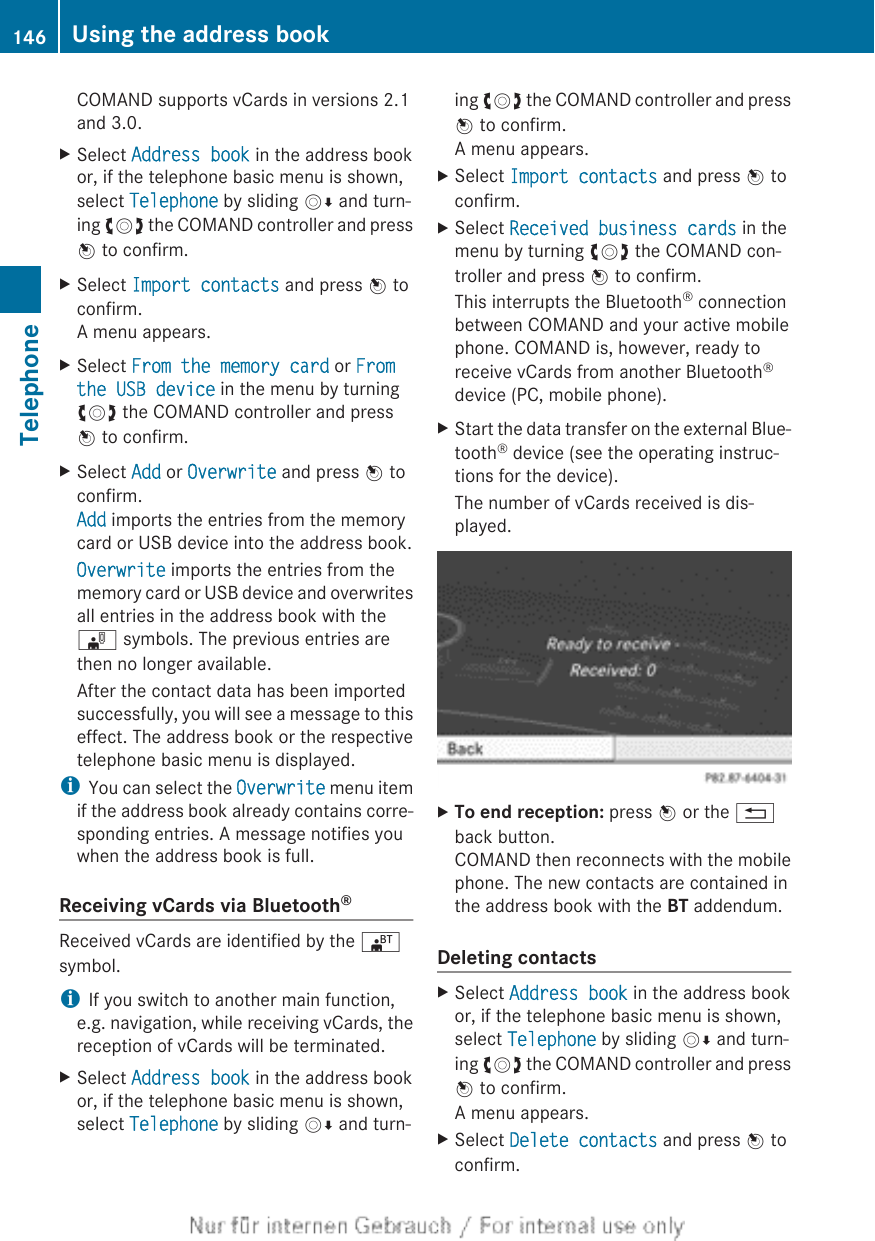 COMAND supports vCards in versions 2.1and 3.0.XSelect Address book in the address bookor, if the telephone basic menu is shown,select Telephone by sliding VÆ and turn-ing cVd the COMAND controller and pressW to confirm.XSelect Import contacts and press W toconfirm.A menu appears.XSelect From the memory card or From the USB device in the menu by turningcVd the COMAND controller and pressW to confirm.XSelect Add or Overwrite and press W toconfirm.Add imports the entries from the memorycard or USB device into the address book.Overwrite imports the entries from thememory card or USB device and overwritesall entries in the address book with the¯ symbols. The previous entries arethen no longer available.After the contact data has been importedsuccessfully, you will see a message to thiseffect. The address book or the respectivetelephone basic menu is displayed.iYou can select the Overwrite menu itemif the address book already contains corre-sponding entries. A message notifies youwhen the address book is full.Receiving vCards via Bluetooth®Received vCards are identified by the ®symbol.iIf you switch to another main function,e.g. navigation, while receiving vCards, thereception of vCards will be terminated.XSelect Address book in the address bookor, if the telephone basic menu is shown,select Telephone by sliding VÆ and turn-ing cVd the COMAND controller and pressW to confirm.A menu appears.XSelect Import contacts and press W toconfirm.XSelect Received business cards in themenu by turning cVd the COMAND con-troller and press W to confirm.This interrupts the Bluetooth® connectionbetween COMAND and your active mobilephone. COMAND is, however, ready toreceive vCards from another Bluetooth®device (PC, mobile phone).XStart the data transfer on the external Blue-tooth® device (see the operating instruc-tions for the device).The number of vCards received is dis-played.XTo end reception: press W or the %back button.COMAND then reconnects with the mobilephone. The new contacts are contained inthe address book with the BT addendum.Deleting contactsXSelect Address book in the address bookor, if the telephone basic menu is shown,select Telephone by sliding VÆ and turn-ing cVd the COMAND controller and pressW to confirm.A menu appears.XSelect Delete contacts and press W toconfirm.146 Using the address bookTelephone