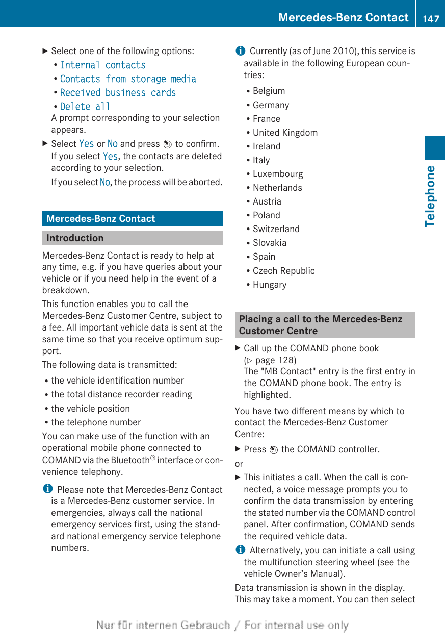 XSelect one of the following options:RInternal contactsRContacts from storage mediaRReceived business cardsRDelete allA prompt corresponding to your selectionappears.XSelect Yes or No and press W to confirm.If you select Yes, the contacts are deletedaccording to your selection.If you select No, the process will be aborted.Mercedes-Benz ContactIntroductionMercedes-Benz Contact is ready to help atany time, e.g. if you have queries about yourvehicle or if you need help in the event of abreakdown.This function enables you to call theMercedes-Benz Customer Centre, subject toa fee. All important vehicle data is sent at thesame time so that you receive optimum sup-port.The following data is transmitted:Rthe vehicle identification numberRthe total distance recorder readingRthe vehicle positionRthe telephone numberYou can make use of the function with anoperational mobile phone connected toCOMAND via the Bluetooth® interface or con-venience telephony.iPlease note that Mercedes-Benz Contactis a Mercedes-Benz customer service. Inemergencies, always call the nationalemergency services first, using the stand-ard national emergency service telephonenumbers.iCurrently (as of June 2010), this service isavailable in the following European coun-tries:RBelgiumRGermanyRFranceRUnited KingdomRIrelandRItalyRLuxembourgRNetherlandsRAustriaRPolandRSwitzerlandRSlovakiaRSpainRCzech RepublicRHungaryPlacing a call to the Mercedes-BenzCustomer CentreXCall up the COMAND phone book(Y page 128)The &quot;MB Contact&quot; entry is the first entry inthe COMAND phone book. The entry ishighlighted.You have two different means by which tocontact the Mercedes-Benz CustomerCentre:XPress W the COMAND controller.orXThis initiates a call. When the call is con-nected, a voice message prompts you toconfirm the data transmission by enteringthe stated number via the COMAND controlpanel. After confirmation, COMAND sendsthe required vehicle data.iAlternatively, you can initiate a call usingthe multifunction steering wheel (see thevehicle Owner’s Manual).Data transmission is shown in the display.This may take a moment. You can then selectMercedes-Benz Contact 147TelephoneZ