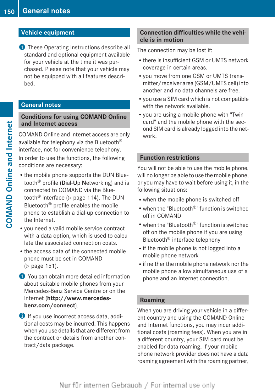 Vehicle equipmentiThese Operating Instructions describe allstandard and optional equipment availablefor your vehicle at the time it was pur-chased. Please note that your vehicle maynot be equipped with all features descri-bed.General notesConditions for using COMAND Onlineand Internet accessCOMAND Online and Internet access are onlyavailable for telephony via the Bluetooth®interface, not for convenience telephony.In order to use the functions, the followingconditions are necessary:Rthe mobile phone supports the DUN Blue-tooth® profile (Dial-Up Networking) and isconnected to COMAND via the Blue-tooth® interface (Y page 114). The DUNBluetooth® profile enables the mobilephone to establish a dial-up connection tothe Internet.Ryou need a valid mobile service contractwith a data option, which is used to calcu-late the associated connection costs.Rthe access data of the connected mobilephone must be set in COMAND(Y page 151).iYou can obtain more detailed informationabout suitable mobile phones from yourMercedes-Benz Service Centre or on theInternet (http://www.mercedes-benz.com/connect).iIf you use incorrect access data, addi-tional costs may be incurred. This happenswhen you use details that are different fromthe contract or details from another con-tract/data package.Connection difficulties while the vehi-cle is in motionThe connection may be lost if:Rthere is insufficient GSM or UMTS networkcoverage in certain areas.Ryou move from one GSM or UMTS trans-mitter/receiver area (GSM/UMTS cell) intoanother and no data channels are free.Ryou use a SIM card which is not compatiblewith the network available.Ryou are using a mobile phone with &quot;Twin-card&quot; and the mobile phone with the sec-ond SIM card is already logged into the net-work.Function restrictionsYou will not be able to use the mobile phone,will no longer be able to use the mobile phone,or you may have to wait before using it, in thefollowing situations:Rwhen the mobile phone is switched offRwhen the &quot;Bluetooth®&quot; function is switchedoff in COMANDRwhen the &quot;Bluetooth®&quot; function is switchedoff on the mobile phone if you are usingBluetooth® interface telephonyRif the mobile phone is not logged into amobile phone networkRif neither the mobile phone network nor themobile phone allow simultaneous use of aphone and an Internet connection.RoamingWhen you are driving your vehicle in a differ-ent country and using the COMAND Onlineand Internet functions, you may incur addi-tional costs (roaming fees). When you are ina different country, your SIM card must beenabled for data roaming. If your mobilephone network provider does not have a dataroaming agreement with the roaming partner,150 General notesCOMAND Online and Internet