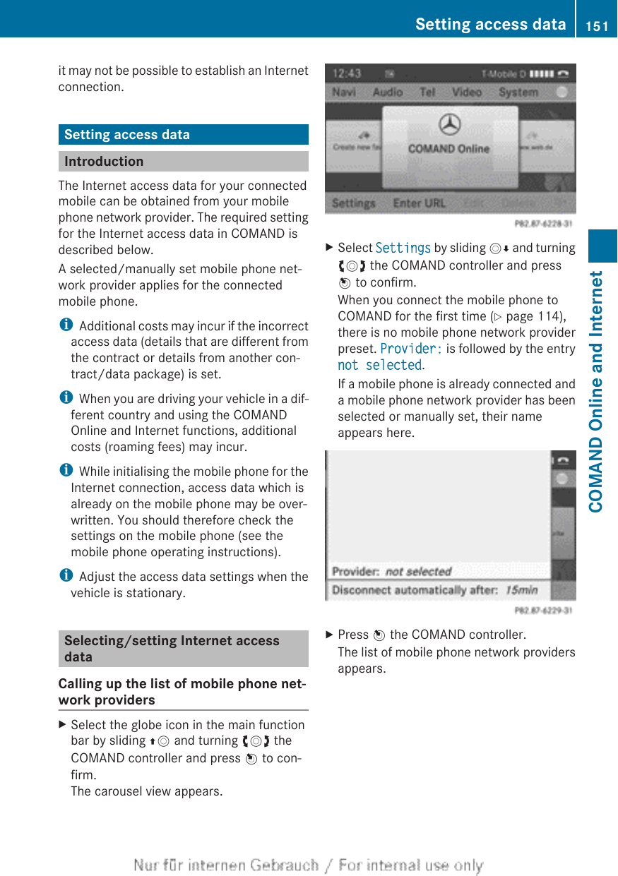 it may not be possible to establish an Internetconnection.Setting access dataIntroductionThe Internet access data for your connectedmobile can be obtained from your mobilephone network provider. The required settingfor the Internet access data in COMAND isdescribed below.A selected/manually set mobile phone net-work provider applies for the connectedmobile phone.iAdditional costs may incur if the incorrectaccess data (details that are different fromthe contract or details from another con-tract/data package) is set.iWhen you are driving your vehicle in a dif-ferent country and using the COMANDOnline and Internet functions, additionalcosts (roaming fees) may incur.iWhile initialising the mobile phone for theInternet connection, access data which isalready on the mobile phone may be over-written. You should therefore check thesettings on the mobile phone (see themobile phone operating instructions).iAdjust the access data settings when thevehicle is stationary.Selecting/setting Internet accessdataCalling up the list of mobile phone net-work providersXSelect the globe icon in the main functionbar by sliding ZV and turning cVd theCOMAND controller and press W to con-firm.The carousel view appears.XSelect Settings by sliding VÆ and turningcVd the COMAND controller and pressW to confirm.When you connect the mobile phone toCOMAND for the first time (Y page 114),there is no mobile phone network providerpreset. Provider: is followed by the entrynot selected.If a mobile phone is already connected anda mobile phone network provider has beenselected or manually set, their nameappears here.XPress W the COMAND controller.The list of mobile phone network providersappears.Setting access data 151COMAND Online and Internet