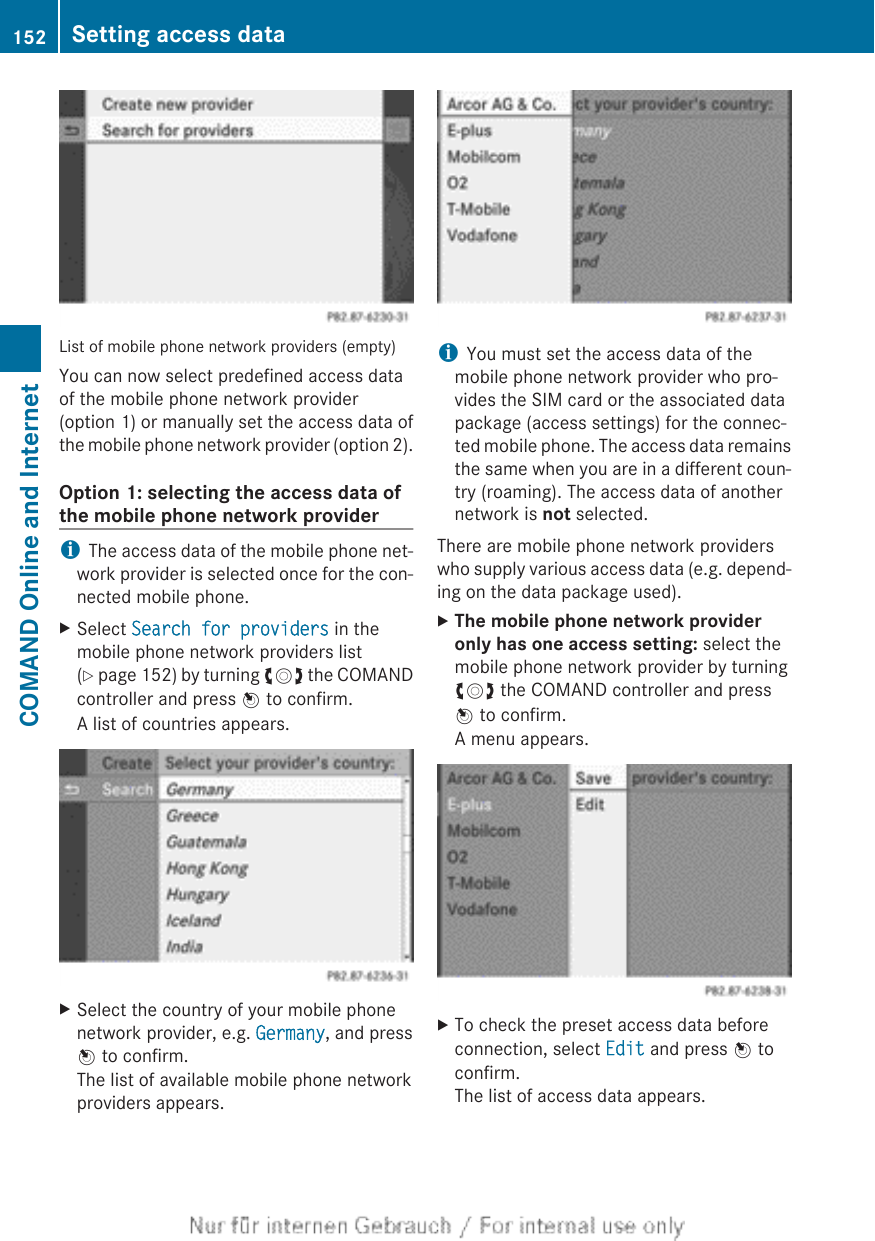 List of mobile phone network providers (empty)You can now select predefined access dataof the mobile phone network provider(option 1) or manually set the access data ofthe mobile phone network provider (option 2).Option 1: selecting the access data ofthe mobile phone network provideriThe access data of the mobile phone net-work provider is selected once for the con-nected mobile phone.XSelect Search for providers in themobile phone network providers list(Y page 152) by turning cVd the COMANDcontroller and press W to confirm.A list of countries appears.XSelect the country of your mobile phonenetwork provider, e.g. Germany, and pressW to confirm.The list of available mobile phone networkproviders appears.iYou must set the access data of themobile phone network provider who pro-vides the SIM card or the associated datapackage (access settings) for the connec-ted mobile phone. The access data remainsthe same when you are in a different coun-try (roaming). The access data of anothernetwork is not selected.There are mobile phone network providerswho supply various access data (e.g. depend-ing on the data package used).XThe mobile phone network provider only has one access setting: select themobile phone network provider by turningcVd the COMAND controller and pressW to confirm.A menu appears.XTo check the preset access data beforeconnection, select Edit and press W toconfirm.The list of access data appears.152 Setting access dataCOMAND Online and Internet